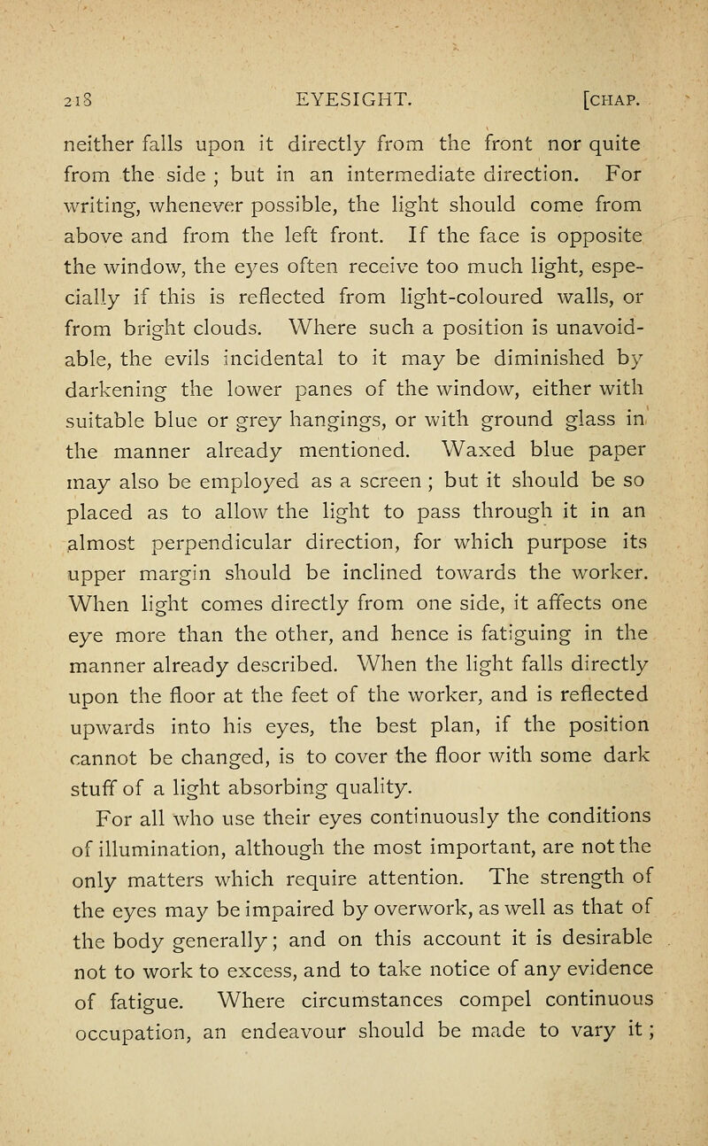 neither falls upon it directly from the front nor quite from the side ; but in an intermediate direction. For writing, whenever possible, the light should come from above and from the left front. If the face Is opposite the window, the eyes often receive too much light, espe- cially If this is reflected from light-coloured walls, or from bright clouds. Where such a position Is unavoid- able, the evils incidental to it may be diminished by darkening the lower panes of the window, either with suitable blue or grey hangings, or with ground glass in the manner already mentioned. Waxed blue paper may also be employed as a screen ; but It should be so placed as to allow the light to pass through It In an almost perpendicular direction, for which purpose its upper margin should be Inclined towards the worker. When light comes directly from one side, it affects one eye more than the other, and hence Is fatiguing in the manner already described. When the light falls directly upon the floor at the feet of the worker, and Is reflected upwards Into his eyes, the best plan, If the position cannot be changed, Is to cover the floor with some dark stuff of a light absorbing quality. For all who use their eyes continuously the conditions of Illumination, although the most Important, are not the only matters which require attention. The strength of the eyes may be impaired by overwork, as well as that of the body generally; and on this account It is desirable not to work to excess, and to take notice of any evidence of fatigue. Where circumstances compel continuous occupation, an endeavour should be made to vary It;