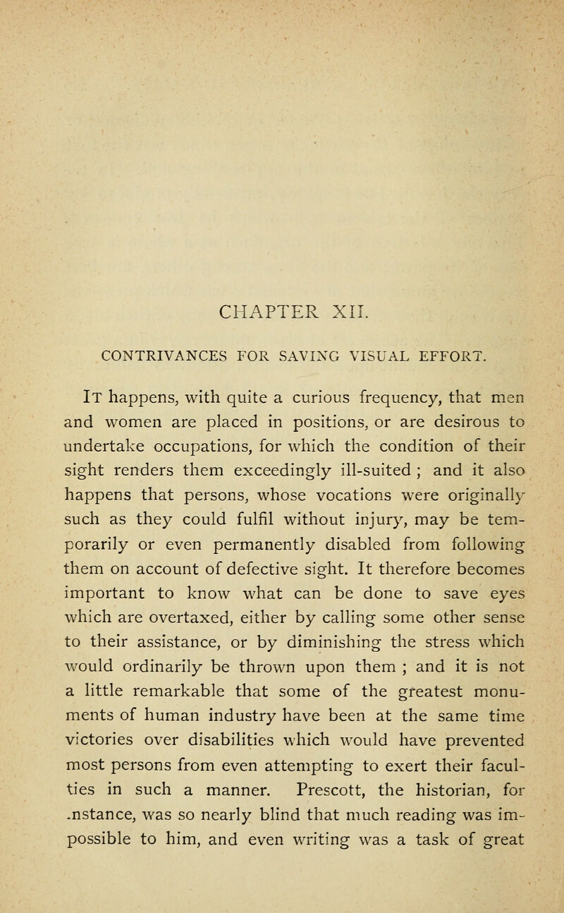 CHAPTER XII. CONTRIVANCES FOR SAVING VISUAL EFFORT. It happens, with quite a curious frequency, that men and women are placed in positions, or are desirous to undertake occupations, for which the condition of their sight renders them exceedingly ill-suited ; and it alsa happens that persons, whose vocations were originally such as they could fulfil without injury, may be tem- porarily or even permanently disabled from following them on account of defective sight. It therefore becomes important to know what can be done to save eyes which are overtaxed, either by calling some other sense to their assistance, or by diminishing the stress which would ordinarily be thrown upon them ; and it is not a little remarkable that some of the greatest monu- ments of human industry have been at the same time victories over disabilities which would have prevented most persons from even attempting to exert their facul- ties in such a manner. Prescott, the historian, for .nstance, was so nearly blind that much reading was im- possible to him, and even writing was a task of great