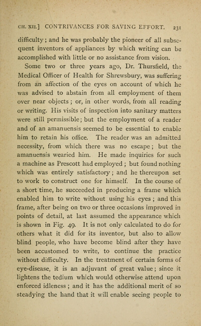 difficulty; and he was probably the pioneer of all subse- quent inventors of appliances by which writing can be accomplished with little or no assistance from vision. Some two or three years ago, Dr. Thursfield, the Medical Officer of Health for Shrewsbury, was suffering from an affection of the eyes on account of which he was advised to abstain from all employment of them over near objects ; or, in other words, from all reading or writing. His visits of inspection into sanitary matters were still permissible; but the employment of a reader and of an amanuensis seemed to be essential to enable him to retain his office. The reader was an admitted necessity, from which there was no escape ; but the amanuensis wearied him. He made inquiries for such a machine as Prescott had employed ; but found nothing which was entirely satisfactory ; and he thereupon set to work to construct one for himself In the course of a short time, he succeeded in producing a frame which enabled him to write without using his eyes ; and this frame, after being on two or three occasions improved in points of detail, at last assumed the appearance which is shown in Fig. 49. It is not only calculated to do for others what it did for its inventor, but also to allow blind people, who have become blind after they have been accustomed to write, to continue the practice without difficulty. In the treatment of certain forms of eye-disease, it is an adjuvant of great value; since it lightens the tedium which would otherwise attend upon enforced idleness ; and it has the additional merit of so steadying the hand that it will enable seeing people to