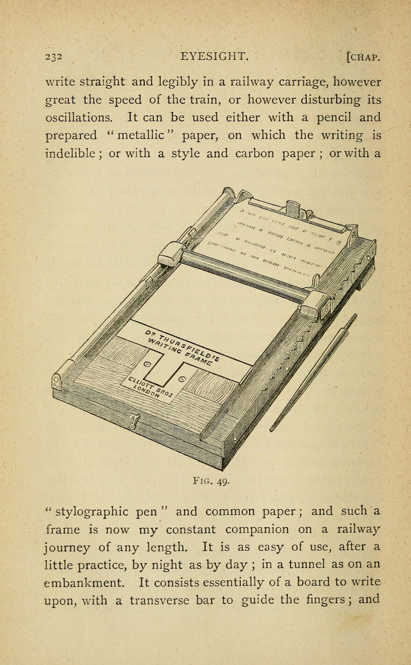 write straight and legibly in a railway carriage, however great the speed of the train, or however disturbing its oscillations. It can be used either with a pencil and prepared '' metallic paper, on which the writing is indelible ; or with a style and carbon paper ; or with a Fig. 49. ''stylographic pen and common paper; and such a frame is now my constant companion on a railway journey of any length. It is as easy of use, after a little practice, by night as by day ; in a tunnel as on an embankment. It consists essentially of a board to write upon, with a transverse bar to guide the fingers; and