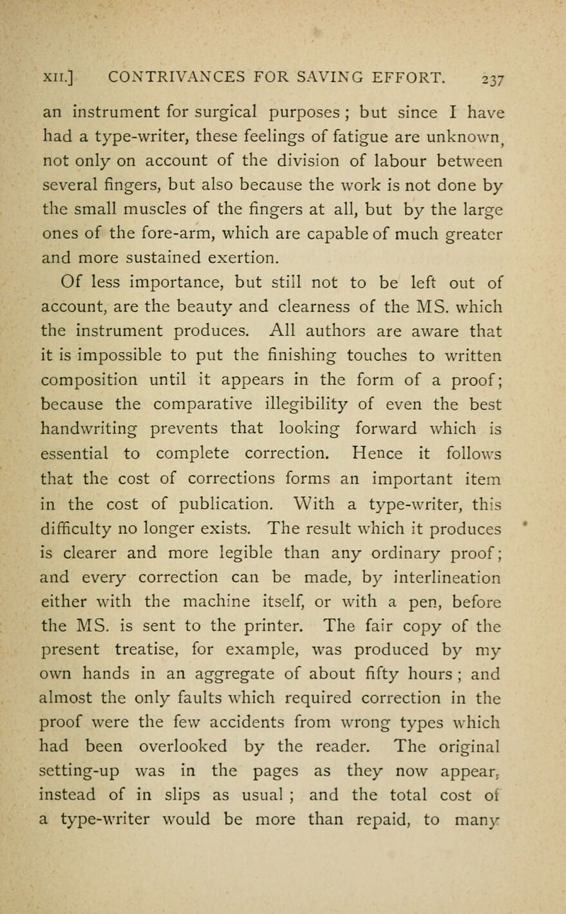 an instrument for surgical purposes ; but since I have had a type-writer, these feeHngs of fatigue are unknown^ not only on account of the division of labour between several fingers, but also because the work is not done by the small muscles of the fingers at all, but by the large ones of the fore-arm, which are capable of much greater and more sustained exertion. Of less importance, but still not to be left out of account, are the beauty and clearness of the MS. which the instrument produces. All authors are aware that it is impossible to put the finishing touches to written composition until it appears in the form of a proof; because the comparative illegibility of even the best handwriting prevents that looking forward which is essential to complete correction. Hence it follows that the cost of corrections forms an important item in the cost of publication. With a type-writer, this difficulty no longer exists. The result which it produces * is clearer and more legible than any ordinary proof; and every correction can be made, by interlineation either with the machine itself, or with a pen, before the MS. is sent to the printer. The fair copy of the present treatise, for example, was produced by my own hands in an aggregate of about fifty hours ; and almost the only faults which required correction in the proof were the few accidents from wrong types which had been overlooked by the reader. The original setting-up was in the pages as they now appear, instead of in slips as usual ; and the total cost ot a type-writer would be more than repaid, to many