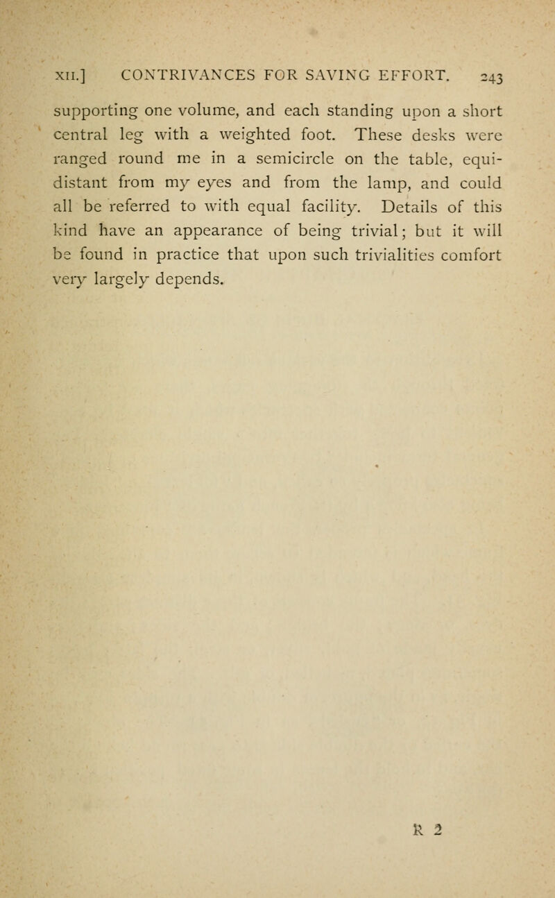 supporting one volume, and each standing upon a short central leg with a weighted foot. These desks were ranged round me in a semicircle on the table, equi- distant from my eyes and from the lamp, and could all be referred to with equal facility. Details of this kind have an appearance of being trivial; but it will be found in practice that upon such trivialities comfort very largely depends. k 2