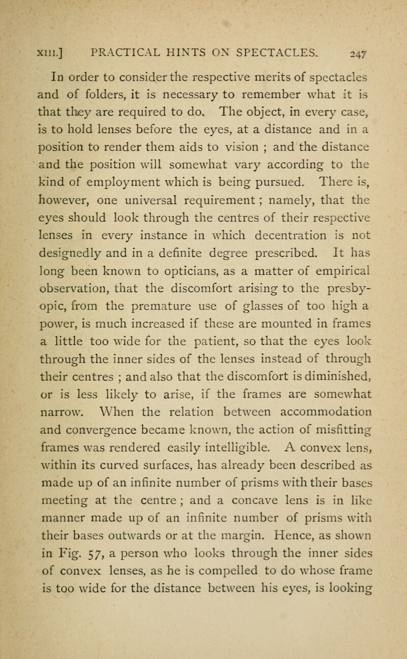 In order to consider the respective merits of spectacles and of folders, it is necessary to remember what it is that tlijey are required to do. The object, in every case, Is to hold lenses before the eyes, at a distance and in a position to render them aids to vision ; and the distance and the position will somewhat vary according to the kind of employment which is being pursued. There is, however, one universal requirement ; namely, that the eyes should look through the centres of their respective lenses in every instance in which decentration is not designedly and in a definite degree prescribed. It has long been known to opticians, as a matter of empirical observation, that the discomfort arising to the presby- opic, from the premature use of glasses of too high a power, is much increased if these are mounted in frames a little too wide for the patient, so that the eyes look through the inner sides of the lenses instead of through their centres ; and also that the discomfort is diminished, or is less likely to arise, if the frames are somewhat narrow. When the relation between accommodation and convergence became known, the action of misfitting frames was rendered easily intelligible. A convex lens, within its curved surfaces, has already been described as made up of an infinite number of prisms with their bases meeting at the centre ; and a concave lens is in like manner made up of an infinite number of prisms with their bases outwards or at the margin. Hence, as shown in Fig. 57, a person who looks through the inner sides of convex lenses, as he is compelled to do whose frame is too wide for the distance between his eyes, is looking