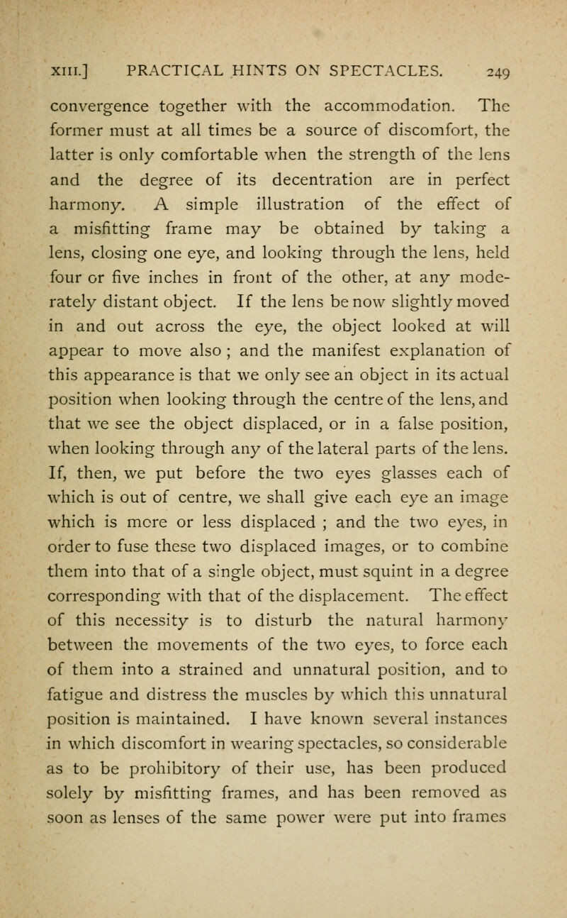 convergence together with the accommodation. The former must at all times be a source of discomfort, the latter is only comfortable when the strength of the lens and the degree of its decentration are in perfect harmony. A simple illustration of the effect of a misfitting frame may be obtained by taking a lens, closing one eye, and looking through the lens, held four or five inches in front of the other, at any mode- rately distant object. If the lens be now slightly moved in and out across the eye, the object looked at will appear to move also ; and the manifest explanation of this appearance is that we only see an object in its actual position when looking through the centre of the lens, and that we see the object displaced, or in a false position, when looking through any of the lateral parts of the lens. If, then, we put before the two eyes glasses each of which is out of centre, we shall give each eye an image which is more or less displaced ; and the two eyes, in order to fuse these two displaced images, or to combine them into that of a single object, must squint in a degree corresponding with that of the displacement. The effect of this necessity is to disturb the natural harmony between the mov^ements of the two eyes, to force each of them into a strained and unnatural position, and to fatigue and distress the muscles by which this unnatural position is maintained. I have known several instances in which discomfort in wearing spectacles, so considerable as to be prohibitory of their use, has been produced solely by misfitting frames, and has been removed as soon as lenses of the same power were put into frames