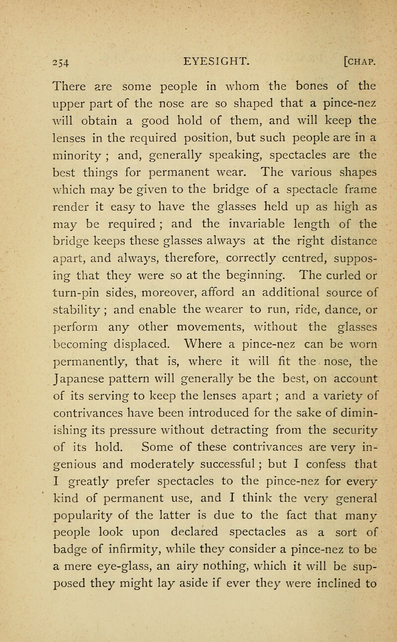 There are some people in whom the bones of the upper part of the nose are so shaped that a pince-nez Avill obtain a good hold of them, and will keep the lenses in the required position, but such people are in a minority ; and, generally speaking, spectacles are the best things for permanent wear. The various shapes which may be given to the bridge of a spectacle frame render it easy to have the glasses held up as high as may be required ; and the invariable length of the bridge keeps these glasses always at the right distance apart, and always, therefore, correctly centred, suppos- ing that they were so at the beginning. The curled or turn-pin sides, moreover, afford an additional source of stability ; and enable the wearer to run, ride, dance, or perform any other movements, without the glasses becoming displaced. Where a pince-nez can be worn permanently, that is, where it will fit the nose, the Japanese pattern will generally be the best, on account of its serving to keep the lenses apart; and a variety of contrivances have been introduced for the sake of dimin- ishing its pressure without detracting from the security of its hold. Some of these contrivances are very in- genious and moderately successful ; but I confess that I greatly prefer spectacles to the pince-nez for every kind of permanent use, and I think the very general popularity of the latter is due to the fact that many people look upon declared spectacles as a sort of badge of infirmity, while they consider a pince-nez to be a mere eye-glass, an airy nothing, which it will be sup- posed they might lay aside if ever they were inclined to