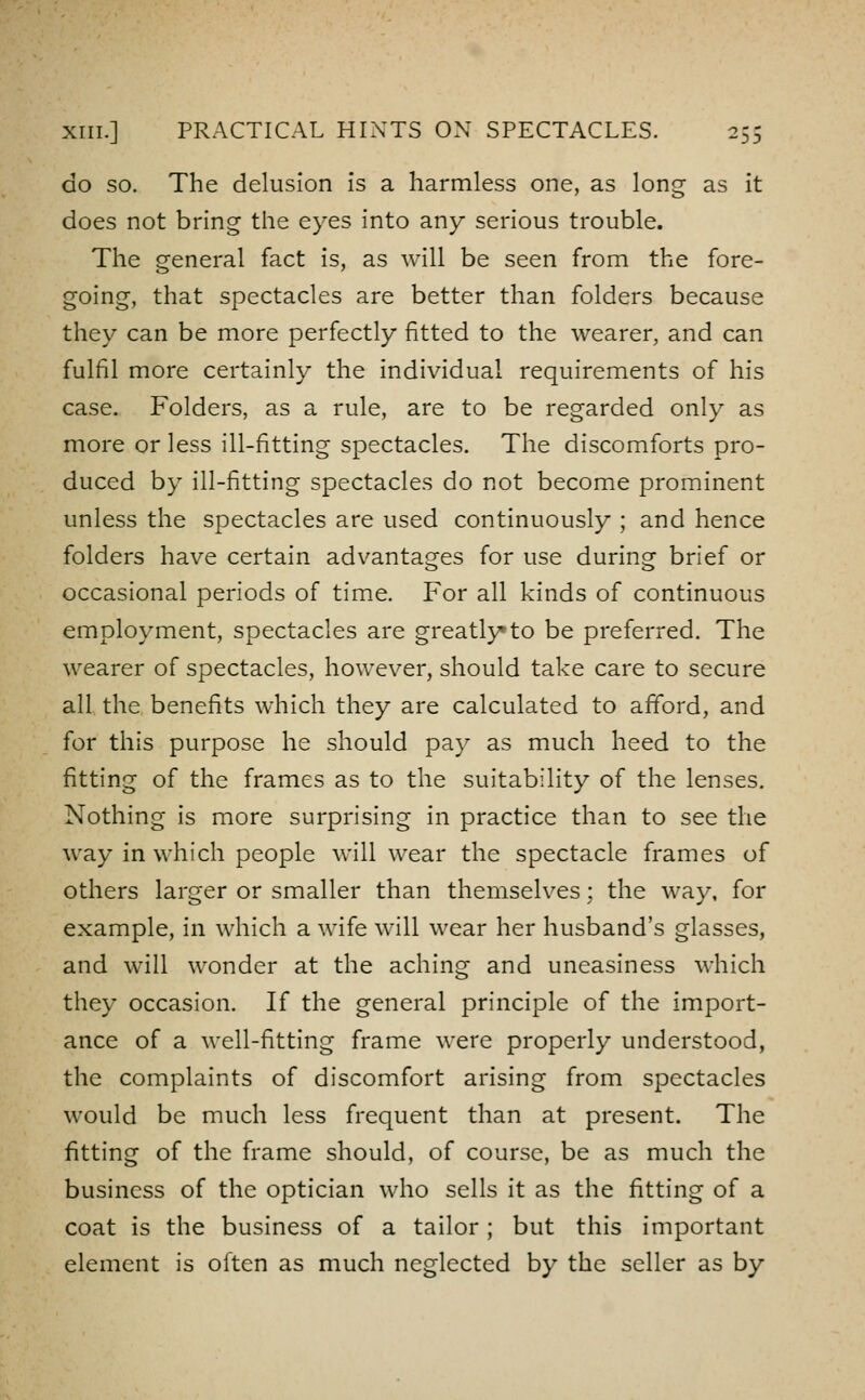 GO SO. The delusion is a harmless one, as long as it does not bring the eyes into any serious trouble. The general fact is, as will be seen from the fore- going, that spectacles are better than folders because they can be more perfectly fitted to the wearer, and can fulfil more certainly the individual requirements of his case. Folders, as a rule, are to be regarded only as more or less ill-fitting spectacles. The discomforts pro- duced by ill-fitting spectacles do not become prominent unless the spectacles are used continuously ; and hence folders have certain advantages for use during brief or occasional periods of time. For all kinds of continuous employment, spectacles are greatly* to be preferred. The wearer of spectacles, however, should take care to secure all the benefits which they are calculated to afford, and for this purpose he should pay as much heed to the fitting of the frames as to the suitability of the lenses. Nothing is more surprising in practice than to see the way in which people will wear the spectacle frames of others larger or smaller than themselves; the way, for example, in which a wife will wear her husband's glasses, and will wonder at the aching and uneasiness which they occasion. If the general principle of the import- ance of a well-fitting frame were properly understood, the complaints of discomfort arising from spectacles would be much less frequent than at present. The fitting of the frame should, of course, be as much the business of the optician who sells it as the fitting of a coat is the business of a tailor; but this important element is often as much neglected by the seller as by