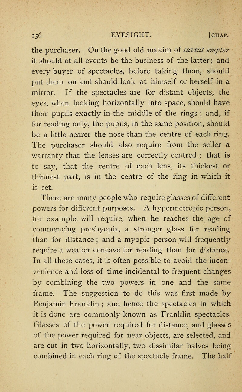 the purchaser. On the good old maxim of caveat emptor it should at all events be the business of the latter; and every buyer of spectacles, before taking them, should put them on and should look at himself or herself in a mirror. If the spectacles are for distant objects, the eyes, when looking horizontally into space, should have their pupils exactly in the middle of the rings ; and, if for reading only, the pupils, in the same position, should be a little nearer the nose than the centre of each ring. The purchaser should also require from the seller a warranty that the lenses are correctly centred ; that is to say, that the centre of each lens, its thickest or thinnest part, is in the centre of the ring in which it is set. There are many people who require glasses of different powers for different purposes. A hypermetropic person, for example, will require, when he reaches the age of commencing presbyopia, a stronger glass for reading than for distance ; and a myopic person will frequently require a weaker concave for reading than for distance. In all these cases, it is often possible to avoid the incon- venience and loss of time incidental to frequent changes by combining the two powers in one and the same frame. The suggestion to do this was first made by Benjamin Franklin ; and hence the spectacles in which it is done are commonly known as Franklin spectacles. Glasses of the power required for distance, and glasses of the power required for near objects, are selected, and are cut in two horizontally, two dissimilar halves being combined in each ring of the spectacle frame. The half