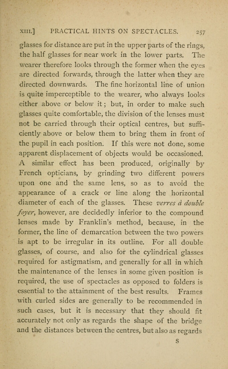 glasses for distance are put in the upper parts of the rings, the half glasses for near work in the lower parts. The wearer therefore looks through the former when the eyes are directed forwards, through the latter when they are directed downwards. The fine horizontal line of union is quite imperceptible to the wearer, who always looks either above or below it; but, in order to make such glasses quite comfortable, the division of the lenses must not be carried through their optical centres, but suffi- ciently above or below them to bring them in front of the pupil in each position. If this were not done, some apparent displacement of objects would be occasioned. A similar effect has been produced, originally by French opticians, by grinding two different powers upon one and the same lens, so as to avoid the appearance of a crack or line along the horizontal diameter of each of the glasses. These verves a double foyer, however, are decidedly inferior to the compound lenses made by Franklin's method, because, in the former, the line of demarcation between the two powers is apt to be irregular in its outhne. For all double glasses, of course, and also for the cylindrical glasses required for astigmatism, and generally for all in which the maintenance of the lenses in some given position is required, the use of spectacles as opposed to folders is essential to the attainment of the best results. Frames with curled sides are generally to be recommended in such cases, but it is necessary that they should fit accurately not only as regards the shape of the bridge and the distances between the centres, but also as regards s