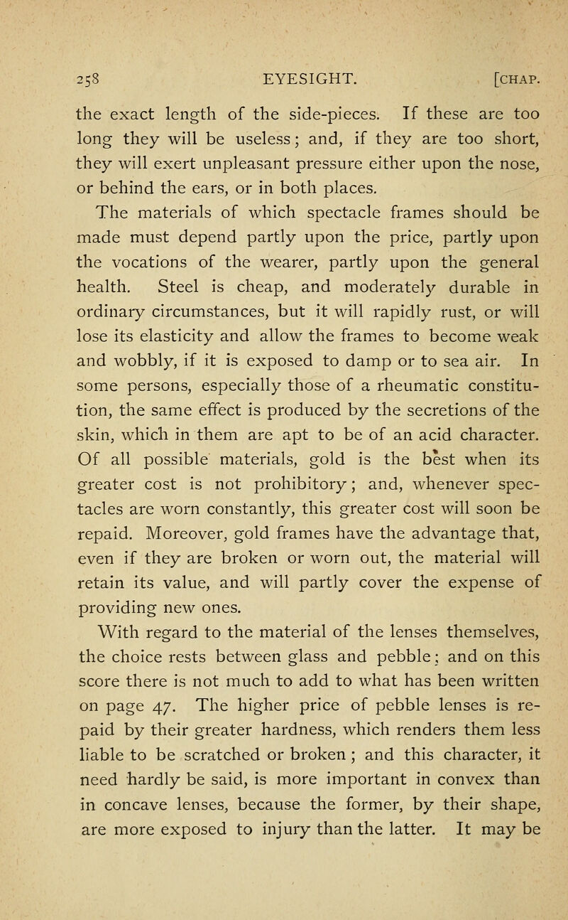 the exact length of the side-pieces. If these are too long they will be useless; and, if they are too short, they will exert unpleasant pressure either upon the nose, or behind the ears, or in both places. The materials of which spectacle frames should be made must depend partly upon the price, partly upon the vocations of the wearer, partly upon the general health. Steel is cheap, and moderately durable in ordinary circumstances, but it will rapidly rust, or will lose its elasticity and allow the frames to become weak and wobbly, if it is exposed to damp or to sea air. In some persons, especially those of a rheumatic constitu- tion, the same effect is produced by the secretions of the skin, which in them are apt to be of an acid character. Of all possible materials, gold is the best when its greater cost is not prohibitory; and, whenever spec- tacles are worn constantly, this greater cost will soon be repaid. Moreover, gold frames have the advantage that, even if they are broken or worn out, the material will retain its value, and will partly cover the expense of providing new ones. With regard to the material of the lenses themselves, the choice rests between glass and pebble; and on this score there is not much to add to what has been written on page 47. The higher price of pebble lenses is re- paid by their greater hardness, which renders them less liable to be scratched or broken ; and this character, it need hardly be said, is more important in convex than in concave lenses, because the former, by their shape, are more exposed to injury than the latter. It may be