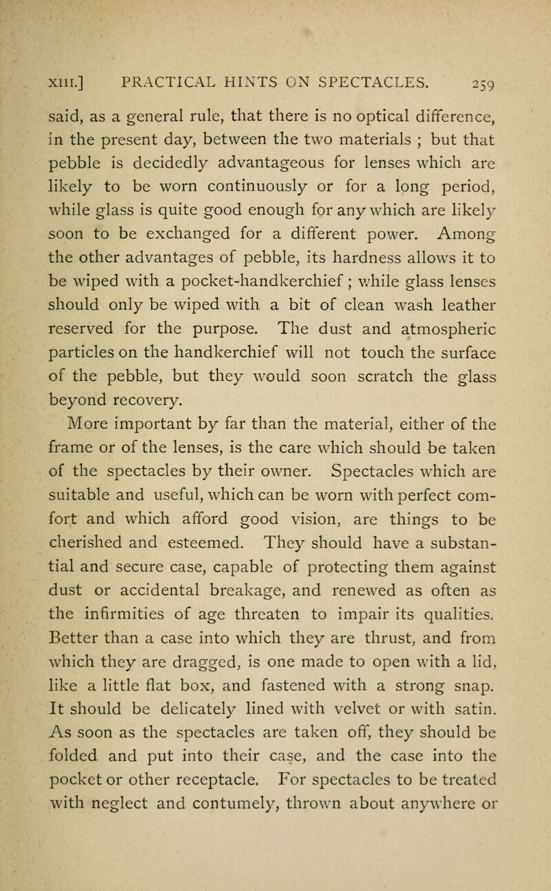 said, as a general rule, that there is no optical difference, in the present day, between the two materials ; but that pebble is decidedly advantageous for lenses which are likely to be worn continuously or for a long period, while glass is quite good enough for any which are likely soon to be exchanged for a different power. Among the other advantages of pebble, its hardness allows it to be wiped with a pocket-handkerchief; v/hile glass lenses should only be wiped with a bit of clean wash leather reserved for the purpose. The dust and atmospheric particles on the handkerchief vWU not touch the surface of the pebble, but they w^ould soon scratch the glass beyond recovery. More important by far than the material, either of the frame or of the lenses, is the care which should be taken of the spectacles by their owner. Spectacles which are suitable and useful, which can be worn with perfect com- fort and which afford good vision, are things to be cherished and esteemed. They should have a substan- tial and secure case, capable of protecting them against dust or accidental breakage, and renewed as often as the infirmities of age threaten to impair its qualities. Better than a case into which they are thrust, and from which they are dragged, is one made to open with a lid, like a little flat box, and fastened with a strong snap. It should be delicately lined with velvet or with satin. As soon as the spectacles arc taken off, they should be folded and put into their case, and the case into the pocket or other receptacle. For spectacles to be treated with neglect and contumely, thrown about anywhere or