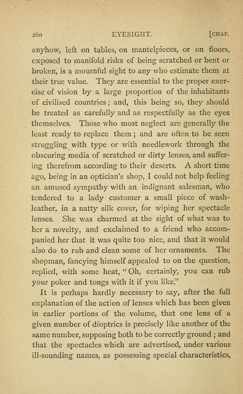 anyhow, left on tables, on mantelpieces, or on floors, exposed to manifold risks of being scratched or bent or broken, is a mournful sight to any who estimate them at their true value. They are essential to the proper exer- cise of vision by a large proportion of the inhabitants of civiHsed countries; and, this being so, they should be treated as carefully and as respectfully as the eyes themselves. Those who most neglect are generally the least ready to replace them; and are often to be seen struggling with type or with needlework through the obscuring media of scratched or dirty lenses, and suffer- ing therefrom according to their deserts. A short time ago, being in an optician's shop, I could not help feeling an amused sympathy with an indignant salesman, who tendered to a lady customer a small piece of wash- leather, in a natty silk cover, for wiping her spectacle lenses. She was charmed at the sight of what was to her a novelty, and exclaimed to a friend who accom- panied her that it was quite too nice, and that it would also do to rub and clean some of her ornaments. The shopman, fancying himself appealed to on the question, replied, with some heat,  Oh, certainly, you can rub your poker and tongs with it if you like. It is perhaps hardly necessary to say, after the full explanation of the action of lenses which has been given in earlier portions of the volume, that one lens of a given number of dioptrics is precisely like another of the same number, supposing both to be correctly ground ; and that the spectacles which are advertised, under various ill-sounding names, as possessing special characteristics,