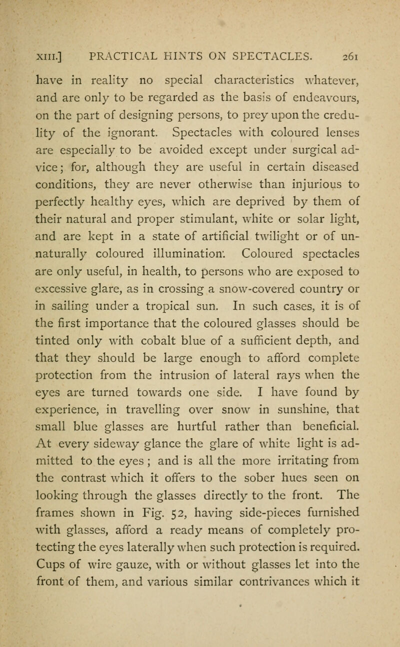 have in reality no special characteristics whatever, and are only to be regarded as the basis of endeavours, on the part of designing persons, to prey upon the credu- lity of the ignorant. Spectacles with coloured lenses are especially to be avoided except under surgical ad- vice; for, although they are useful in certain diseased conditions, they are never otherwise than injurious to perfectly healthy eyes, which are deprived by them of their natural and proper stimulant, white or solar light, and are kept in a state of artificial twilight or of un- naturally coloured illumination: Coloured spectacles are only useful, in health, to persons who are exposed to excessive glare, as in crossing a snow-covered country or in sailing under a tropical sun. In such cases, it is of the first importance that the coloured glasses should be tinted only with cobalt blue of a sufficient depth, and that they should be large enough to afford complete protection from the intrusion of lateral rays when the eyes are turned towards one side. I have found by experience, in travelling over snow in sunshine, that small blue glasses are hurtful rather than beneficial. At every sideway glance the glare of white light is ad- mitted to the eyes ; and is all the more irritating from the contrast which it offers to the sober hues seen on looking through the glasses directly to the front. The frames shown in Fig. 52, having side-pieces furnished with glasses, afford a ready means of completely pro- tecting the eyes laterally when such protection is required. Cups of wire gauze, with or without glasses let into the front of them, and various similar contrivances which it