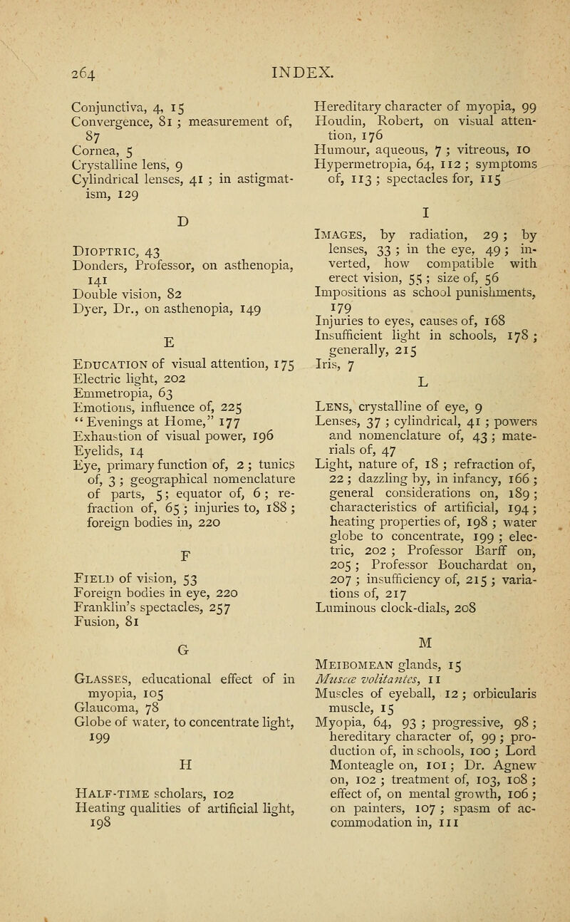 Conjunctiva, 4, 15 Convexgence, 81 ; measurement of, 87 Cornea, 5 Crystalline lens, 9 Cylindrical lenses, 41 ; in astigmat- ism, 129 D Dioptric, 43 Bonders, Pi-ofessor, on asthenopia, 141 Double vision, 82 Dyer, Dr., on asthenopia, 149 E Education of visual attention, 175 Electric light, 202 Emmetropia, 63 Emotions, influence of, 225 Evenings at Home, 177 Exhaustion of visual power, 196 Eyelids, 14 Eye, primary function of, 2 ; tunics of, 3 ; geographical nomenclature of parts, 5; equator of, 6; re- fraction of, 65 ; injuries to, 188 ; foreign bodies in, 220 Field of vision, 53 Foreign bodies in eye, 220 Franklin's spectacles, 257 Fusion, 81 G Glasses, educational effect of in myopia, 105 Glaucoma, 78 Globe of water, to concentrate light, 199 H Half-time scholars, 102 Heating qualities of artificial light, 198 Hereditary character of myopia, 99 Houdin, Robert, on visual atten- tion, 176 Humour, aqueous, 7 ; vitreous, 10 Hypermetropia, 64, 112; symptoms of, 113; spectacles for, 115 Images, by radiation, 29 ; by lenses, 33 ; in the eye, 49 ; in- verted, how compatible with erect vision, 55 ; size of, 56 Impositions as school punishments, 179 Injuries to eyes, causes of, 168 Insufficient light in schools, 178 ; generally, 215 Iris, 7 Lens, crystalline of eye, 9 Lenses, 37 ; cylindrical, 41 ; powers and nomenclature of, 43 ; mate- rials of, 47 Light, nature of, 18 ; refraction of, 22 ; dazzling by, in infancy, 166 general considerations on, 189 characteristics of artificial, 194 heating properties of, 198 ; water globe to concentrate, 199 ; elec- tric, 202 ; Professor Barfif on, 205 ; Professor Bouchardat on, 207 ; insufficiency of, 215 ; varia- tions of, 217 Luminous clock-dials, 208 M Meibomean glands, 15 Muscce volitantes, 11 Muscles of eyeball, 12 ; orbicularis muscle, 15 Myopia, 64, 93 ; progressive, 98 ; hereditary character of, 99; pro- duction of, in schools, 100 ; Lord Monteagle on, 101; Dr. Agnew on, 102 ; treatment of, 103, 108 ; effect of, on mental growth, 106 ; on painters, 107 ; spasm of ac- commodation in. III