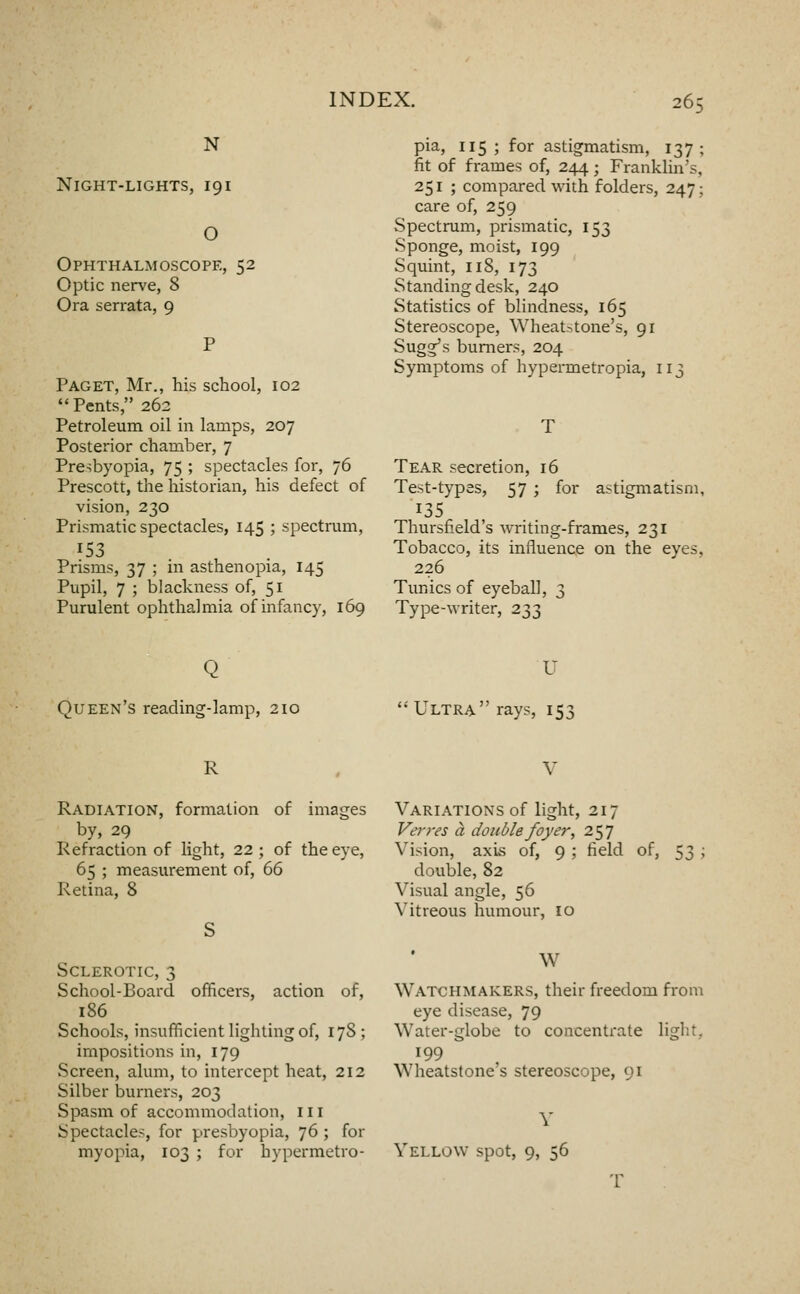 N Night-lights, 191 O Ophthalmoscope, 52 Optic nerve, 8 Ora serrata, 9 Paget, Mr., his school, 102 Pents, 262 Petroleum oil in lamps, 207 Posterior chamber, 7 Presbyopia, 75 ; spectacles for, 76 Prescott, the historian, his defect of vision, 230 Prismatic spectacles, 145 ; spectrum, 153 Prisms, 37 ; in asthenopia, 145 Pupil, 7 ; blackness of, 51 Purulent ophthalmia of infancy, 169 pia, 115; for astigmatism, 137; fit of frames of, 244; Franklin's, 251 ; compared with folders, 247; care of, 259 Spectrum, prismatic, 153 Sponge, moist, 199 Squint, 118, 173 Standing desk, 240 Statistics of blindness, 165 Stereoscope, Wheat^tone's, 91 Sugg's burners, 204 Symptoms of hypermetropia, 113 Tear secretion, 16 Test-types, 57 ; for astigmatism, 135 Thursfield's writing-frames, 231 Tobacco, its influence on the eyes, 226 Tunics of eyeball, 3 Type-writer, 233 Queen's reading-lamp, 210 U  Ultra rays, 153 R V Radiation, formation of images by, 29 Refraction of light, 22; of the eye, 65 ; measurement of, 66 Retina, 8 Variations of light, 217 Vet-res a double foyer, 257 Vision, axis of, 9 ; field of, 53 ; double, 82 Visual angle, 56 Vitreous humour, 10 Sclerotic, 3 School-Board officers, action of, 186 Schools, insufficient lighting of, 178 ; impositions in, 179 Screen, alum, to intercept heat, 212 Silber burners, 203 Spasm of accommodation, iii Spectacles, for presbyopia, 76 ; for myopia, 103 ; for hypermetro- W Watchmakers, their freedom from eye disease, 79 Water-globe to concentrate light, 199 Wheatstone's stereoscope, 91 Yellow spot, 9, 56