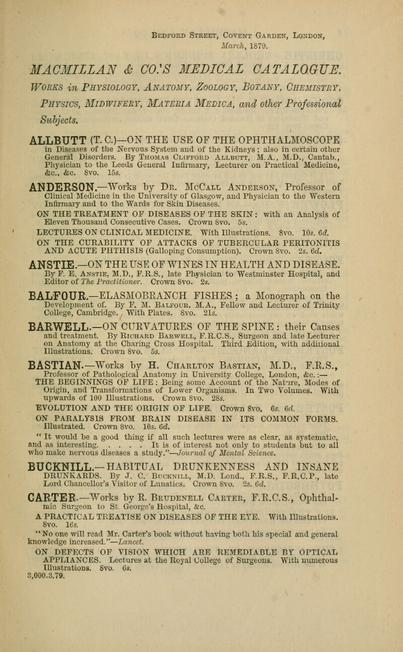 Bedford Street, Covent Garden, London, March, 1879. MACMILLAN S CO:S MEDICAL CATALOGUE, Works in Physiology, Anatomy, Zoology, Botany, Chemistry, Physics, Midwifery, Materia Medica, and other Professional Subjects. ALLBUTT (T. C.)—ON THE USE OF THE OPHTHALMOSCOPE in Diseases of the Nervous S3'stem and of tlie Kidneys ; also in certain other General Disorders. By Thomas Clifford Allbutt, M.A., M.D., Cantab., Pliysician to the Leeds General Infirmary, Lecturer on Practical Medicine, &c., &c. Svo. 15s. ANDERSON.—Works by Dr. McCall Andeesox, Professor of Clinical Medicine in the University of Glasgow, and Physician to the Western Infirmary and to the Wards for Skin Diseases. ON THE TREATMENT OF DISEASES OF THE SKIN: with an Analysis of Eleven Thousand Consecutive Cases. Crown Svo. 5s. LECTURES ON CLINICAL MEDICINE. With Illustrations. Svo. 10s. 6d. ON THE CURABILITY OF ATTACKS OF TUBERCULAR PERITONITIS AND ACUTE PHTHISIS (Galloping Consumption). Crown Svo. 2s. 6d. ANSTIE.—ON THE USE OF WINES IN HEALTH AND DISEASE. By F. E. Anstie, M.D., F.R.S., late Phj'sician to Westminster Hospital, and Editor of Tlic Practitioner. Crown Svo. 2s. BALFOUR.—ELASMOBRANCH FISHES ; a Monograph on the Development of. By F. M. Balfour, M.A., Fellow and Lectiu-er of Trinity College, Cambridge. , With Plates. Svo. 21s. BARWELL.—ON CURVATURES OF THE SPINE : their Causes and treatment. By Richard Barwell, F.R.C.S., Surgeon and late Lecturer on Anatomy at the Charing Cross Hospital. Third Edition, with additional Illustrations. CroAvn Svo. 5s. BASTIAN.—Works by H. Charlton Bastian, M.D., F.R.S., Professor of Patholo£;ical Anatomy in University College, London, &c.:— THE BEGINNINGS OF LIFE: Being some Account of the Nature, Modes of Origin, and Transformations of Lower Organisms. In Two Volumes. With upwards of 100 Illustrations. Crown Svo. 2Ss. EVOLUTION AND THE ORIGIN OF LIFE. Crown Svo. 6s. 6d. ON PARALYSIS FROM BRAIN DISEASE IN ITS COMMON FORMS. Illustrated. Crown Svo. 10s. 6d.  It would be a good thing if all such lectures were as clear, as systematic, and as interesting It is of interest not only to students but to all who make nervous diseases a study.—Journal of Mental Science. BUCKNILL.—HABITUAL DRUNKENNESS AND INSANE DRUNKARDS. By J. C. Bccknill, M.D. Lond., F.R.S., F.R.C.P., late Lord Chancellor's Visitor of Lunatics. Crown Svo. 2s. 6d. CARTER.—Works by R. Brudenell Carter, F.R.C.S., Ophthal- mic Surgeon to St George's Hospital, &c. A PRACTICAL TREATISE ON DISEASES OF THE EYE. With Illustrations. Svo. It3s.  No one will read Mr. Carter's book without having both, his special and general knowledge increased.—Lancet. ON DEFECTS OF VISION WHICH ARE REMEDIABLE BY OPTICAL APPLIANCES. Lectures at the Royal College of Sui-geous. With munerous Illustrations. Svo. Os. 3,000.3.79.