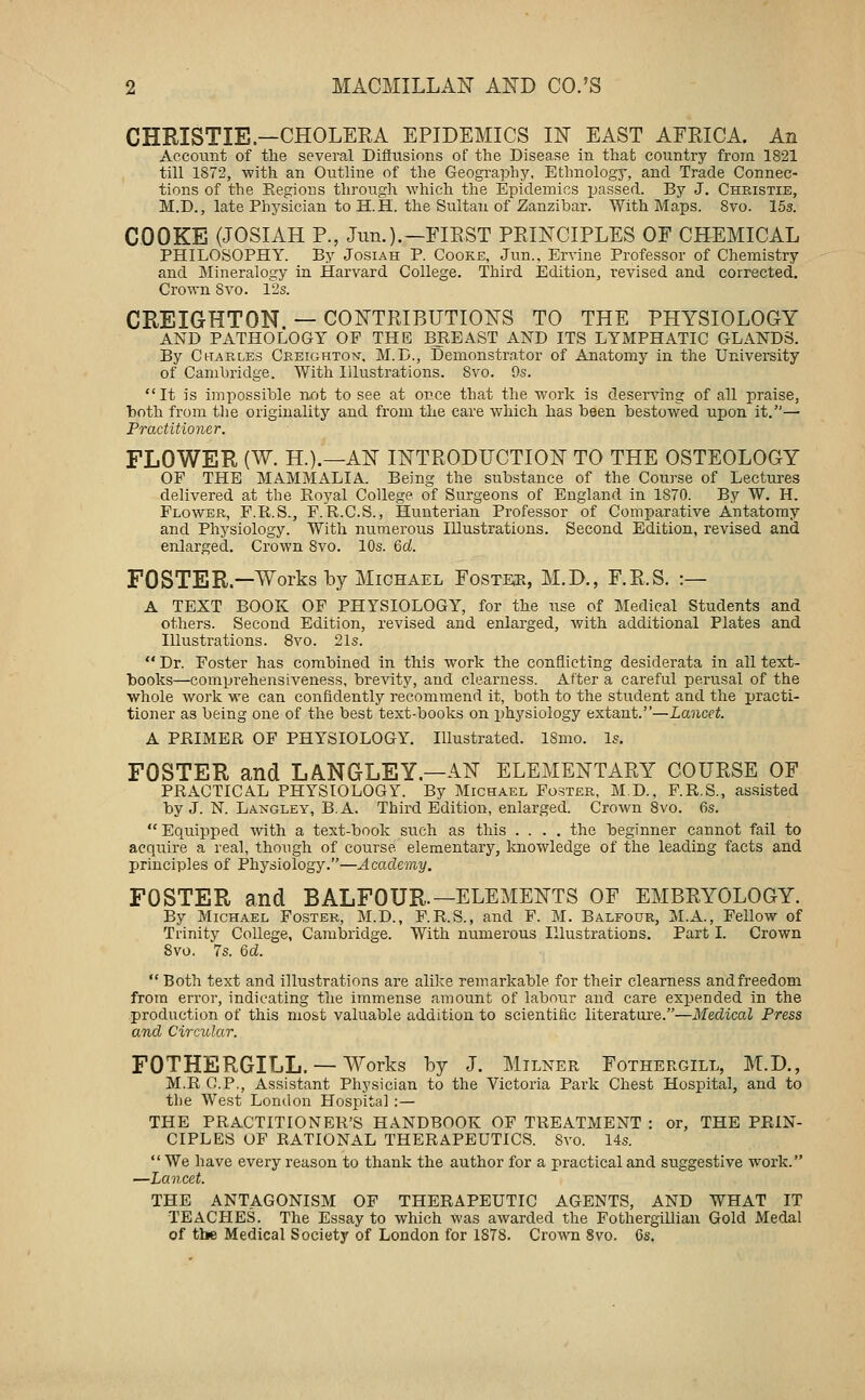 CHRISTIE—CHOLERA EPIDEMICS m EAST AFRICA. An Aecoinit of the several Diffusions of the Disease in that country from 1821 till 1872, -with an Outline of the Geography. Ethnologj-, and Trade Connec- tions of the Regions through which the Epidemics jjassed. By J. Christie, M.D., late Physician to H.H. the Sultan of Zanzibar. With Maps. Svo. 15s. COOKE (JOSIAH P., Jim.).—FIRST PRINCIPLES OF CHEMICAL PHILOSOPHY. By Josiah P. Cooke, Jun., Ervine Professor of Chemistry and Mineralogy in Harvard College. Third Edition, revised and corrected. Crown Svo. 12s. CREIGHTON — CONTRIBUTIONS TO THE PHYSIOLOGY AND PATHOLOGY OF THE BREAST AND ITS LYMPHATIC GLANDS. By Charles Creighton-, M.D., Demonstrator of Anatomy in the University of Cambridge. With Illustrations. Svo. 9s. It is impossible not to see at once that the work is deserving of all praise, both from tlie originality and from the care which has been bestow^ed upon it.— Practitioner. FLOWER (W. H.).—AN INTRODUCTION TO THE OSTEOLOGY OF THE MAMMALIA. Being the substance of the Course of Lectures delivered at the Royal College of Surgeons of England in 1870. By W. H. Flower, F.R.S., F.R.C.S., Hunterian Professor of Comparative Antatomy and Physiology. With numerous Illustrations. Second Edition, revised and enlarged. Crown Svo. 10s. 6rf. FOSTER.—Works by Michael Fosteji, M.D., F.R.S. :— A TEXT BOOK OF PHYSIOLOGY, for the use of Medical Students and others. Second Edition, revised and enlarged, with additional Plates and Illustrations. Svo. 21s.  Dr. Foster has combined in this work the conflicting desiderata in all text- books—comprehensiveness, breAity, and clearness. After a careful perusal of the whole work we can confidently recommend it, both to the student and the practi- tioner as being one of the best text-books on physiology extant.—Lancet. A PRIMER OF PHYSIOLOGY. Illustrated. 18mo. Is, FOSTER and LANGLEY.—AN ELEMENTARY COURSE OF PRACTICAL PHYSIOLOGY. By Michael Foster, M D., F.R.S., assisted by J. N. Langley, B.A. Thii-d Edition, enlarged. Crown Svo. 6s. Equipped with a text-book such as this .... the beginner cannot fail to acquire a real, though of course elementary, knowledge of the leading facts and principles of Physiology.—Academy. FOSTER and BALFOUR.—ELEMENTS OF EMBRYOLOGY. By Michael Foster, M.D., F.R.S., and F. M. Balfour, M.A., Fellow of Trinity College, Cambridge. With numerous Illustrations, Part I. Crown Svo. 7s. Qd.  Both text and illustrations are alike remarkable for their clearness andfreedom from error, indicating the immense amount of labour and care expended in the .production of this most valuable addition to scientific literature.—Medical Press and Circular. FOTHERGILL, —Works by J. Milner Fothergill, M.D., M.R C.P., Assistant Physician to the Victoria Park Chest Hospital, and to the West London Hospital :— THE PRACTITIONER'S HANDBOOK OF TREATMENT : or, THE PRIN- CIPLES OF RATIONAL THERAPEUTICS. Svo. 14s. We have every reason to thank the author for a practical and suggestive work. —Lancet. THE ANTAGONISM OF THERAPEUTIC AGENTS, AND WHAT IT TEACHES. The Essay to which was awarded the Fothergillian Gold Medal of the Medical Society of London for 1878. Crown Svo. 6s.