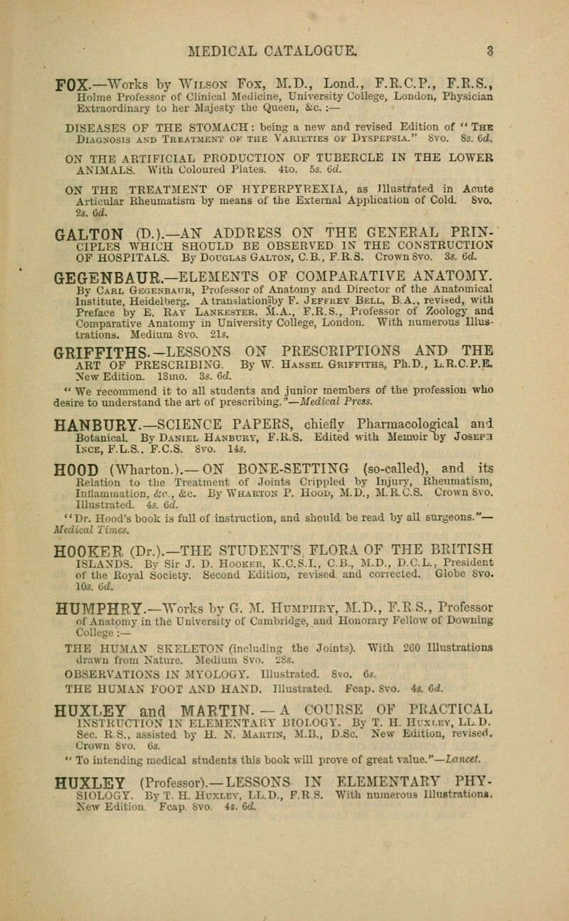 FOX.—Works by Wilson Fox, M.D., Lond., F.R.C.P., F.R.S., Holme Professor of Clinical Medicine, University College, London, Physician Extraordinary to her Majesty the Queen, &c. :— DISEASES OF THE STOMACH: being a new and revised Edition of The Diagnosis and Treatment ok tue Varieties of Dyspepsia. Svo. Ss. 6d. ON THE ARTIFICIAL PRODUCTION OF TUBERCLE IN THE LOWER ANIMALS. With Coloured Plates. 4to. 5s. 6d. ON THE TREATMENT OF HYPERPYREXIA, as Illustrated in Acute Articular Rheumatisni by means of the External Ap])lication of Cold. Svo. 2s. 6d. GALTON (B.).—AK ADDRESS 0^ THE GENERAL PRIN- CIPLES WHICH SHOULD BE OBSERVED IN THE CONSTRUCTION OF HOSPITALS. By Douglas Galton, C.B., F.R.S. Crown Svo. Ss. Qd. GEGENBAUR—ELEMENTS OF COMPARATIVE ANATOMY. By Carl Gcgenbaur, Professor of Anatomy and Director of the Anatomical Institute, Heidelberg. A translationaby F. Jeffhey Bell, B.A., revit-ed, with Preface by E. Ray Lankester, M.A., F.R.S., Professor of Zoology and Comparative Anatomy in University College, London. With numerous Illus- trations. Medium Svo. 21s. GRIFFITHS.-LESSONS ON PRESCRIPTIONS AND THE ART OF PRESCRIBING. By W. Hansel Griffiths, Ph.D., L.R.C.P.E- New Edition. 18mo. 3s. 6d. *' We recommend it to all students and junior members of the profession who desire to understand the art of prescribing. —Medical Press. HANBURY.—SCIENCE PAPERS, chiefly Pharmacological and Botanical By Daniel Hanburv, F.R.S. Edited with Memoir by Joseph Inge, F.L.S.. F.C.S. Svo. 14s. HOOD (^Vharton.).—ON BONE-SETTING (so-called), and its Relation to the Treatment of Joints Crippled by Injury, Rheumatism, Intlamination, fcc, (be. By Wharton P. Hood, M.D., M.R.C.S. Crown Svo. Illustrated. 4s. Qd. Dr. Hood's book is full of instruction, and should be read by all surgeons.**— Medical Times. HOOKER (Dr.).—THE STUDENT'S, FLORA OF THE BRITISH ISLANDS. Bv Sir J. D. Hooker, K.C.S.L, C.B., M.D., D.C.L., President of the Royal Society. Second Edition, revised and corrected. Globe Svo. 10s. 6d. HUMPHRY.—^Vorks by G. M. Humpiiey, ]\LD., F.R.S., Professor of Anatomy in the University of Cambridge, and Honorary Fellow of Downing College :— THE HUMAN SKELETON (including the Joints). With 260 Illustrations drawn from Nature. ;Medium Svo. ^Ss. OBSERVATIONS IN MYOLOGY. Illustrated. Svo. 6s. THE HUMAN FOOT AND HAND. Illustrated. Fcap. Svo. 4s. Gd. HUXLEY and MARTIN. — A COURSE OF PRACTICAL INSTRUCTION IN ELEMENTARY BIOLOGY. By T. H. Hvxi.ev, LL.D. Sec. R.S., assisted by H. N. Martin, M.B., D.Sc. New Edition, revised. Crown Svo. Us.  To intending medical students this book will prove of great value.—Lancet. HUXLEY (Professor).—LESSONS IN ELEMENTARY PHY- SIOLOGY. By T. H. Huxley. LL.D., F.RS. With numerous Illustrations. New Edition. Fcap. Svo. 4s. 6d.