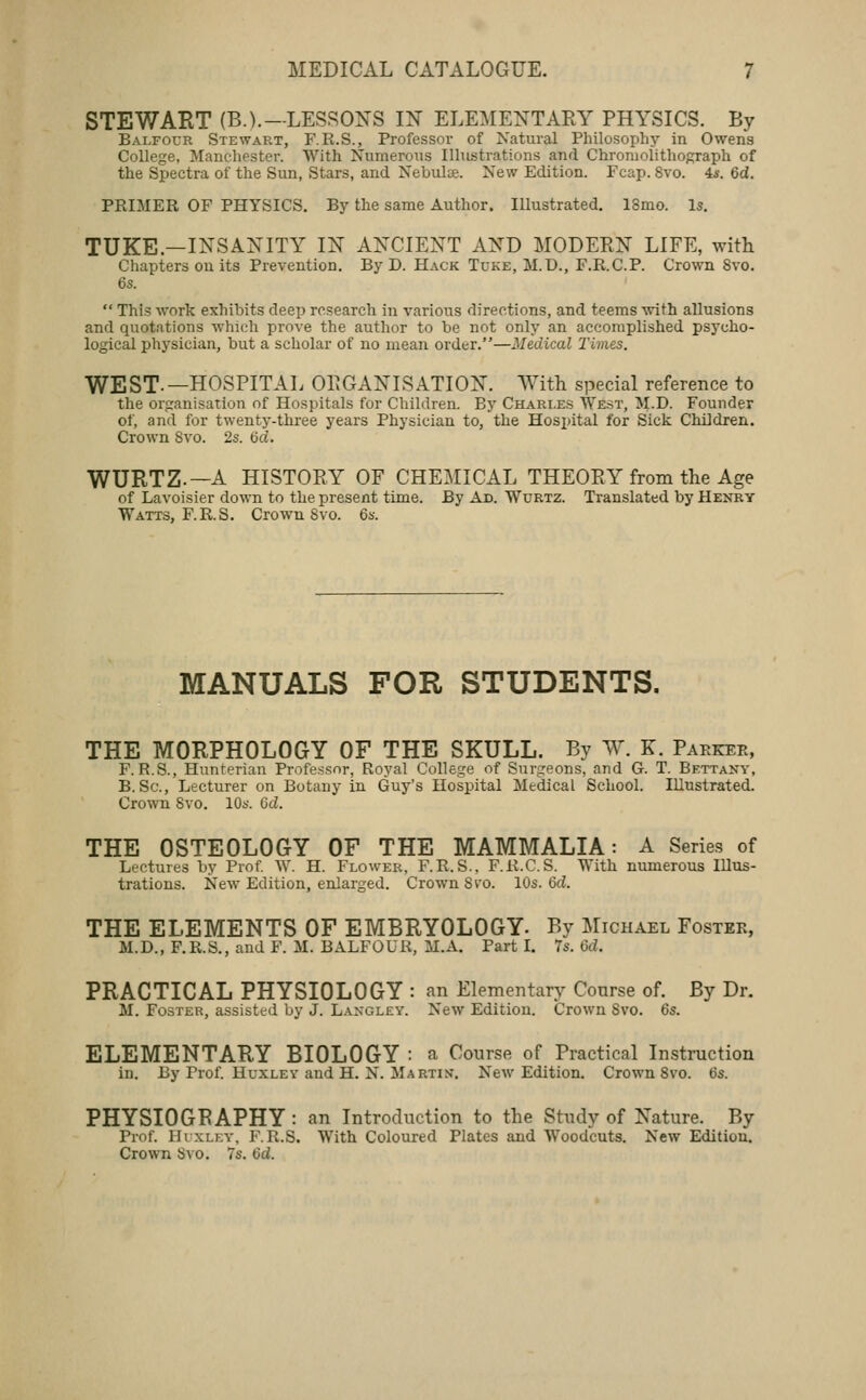 STEWART (B.).—LESSOXS I:N' ELEMENTAEY physics. By Balfour Stewart, F.R.S., Professor of Natural Philosophy in Owens College, Manchester. With Numerous Illustrations and Chromolithograph of the Spectra of the Sun, Stars, and Nebulae. New Edition. Fcap. 8vo. 4*. 6d. PRIMER OF PHYSICS. By the same Author. Illustrated, 18mo. Is. TUKE.—INSAiS^ITY IN ANCIENT AND MODERN LIFE, with Cliapters ou its Prevention. By D. Hack Tuke, M.D., F.R.C.P. Crown 8vo. 6s.  This work exhibits deep research in various directions, and teems with allusions and quotations which prove the author to be not only an accomplished psycho- logical physician, but a scholar of no mean order.—Medical Times. WEST.—HOSPITAL OPGANISATION. With special reference to the organisation of Hospitals for Children. By Charles West, M.D. Founder of, and for twenty-three years Physician to, the Hospital for Sick Children. Crown Svo. 2s. 6d. WURTZ.—A HISTORY OF CHEMICAL THEORY from the Age of Lavoisier down to the present time. By Ad. Wurtz. Translated by Henry Watts, F.R.S. Crown Svo. Qs. MANUALS FOR STUDENTS. THE MORPHOLOGY OF THE SKULL. By W. K. Parker, F. R.S., Hunrerian Professor, Royal College of Surgeons, and G. T. Bettany, B. Sc, Lecturer on Botany in Guy's Hospital Medical School. Illustrated. Crown Svo. 10s. Gd. THE OSTEOLOGY OF THE MAMMALIA: A Series of Lectures by Prof W. H. Flower, F.R.S., F.R.C.S. With numerous Illus- trations. New Edition, enlarged. Crown Si'O. 10s. 6rf. THE ELEMENTS OF EMBRYOLOGY. By Michael Foster, M.D., F.R.S., and F. M. BALFOUR, M.A. Part I. 7s. 6d. PRACTICAL PHYSIOLOGY : an Elementary Course of. By Dr. M. Foster, assisted by J. Langley. New Edition. Crown Svo. 6s. ELEMENTARY BIOLOGY : a Course of Practical Instmction in. By Prof. Huxley and H. N. Martin. New Edition. Crown Svo. (3s. PHYSIOGRAPHY : an Introduction to the Study of Nature. By Prof. lIixLEY, F.R.S. With Coloured Plates and Woodcuts. New Edition. Crown Svo. 7s. 6d.