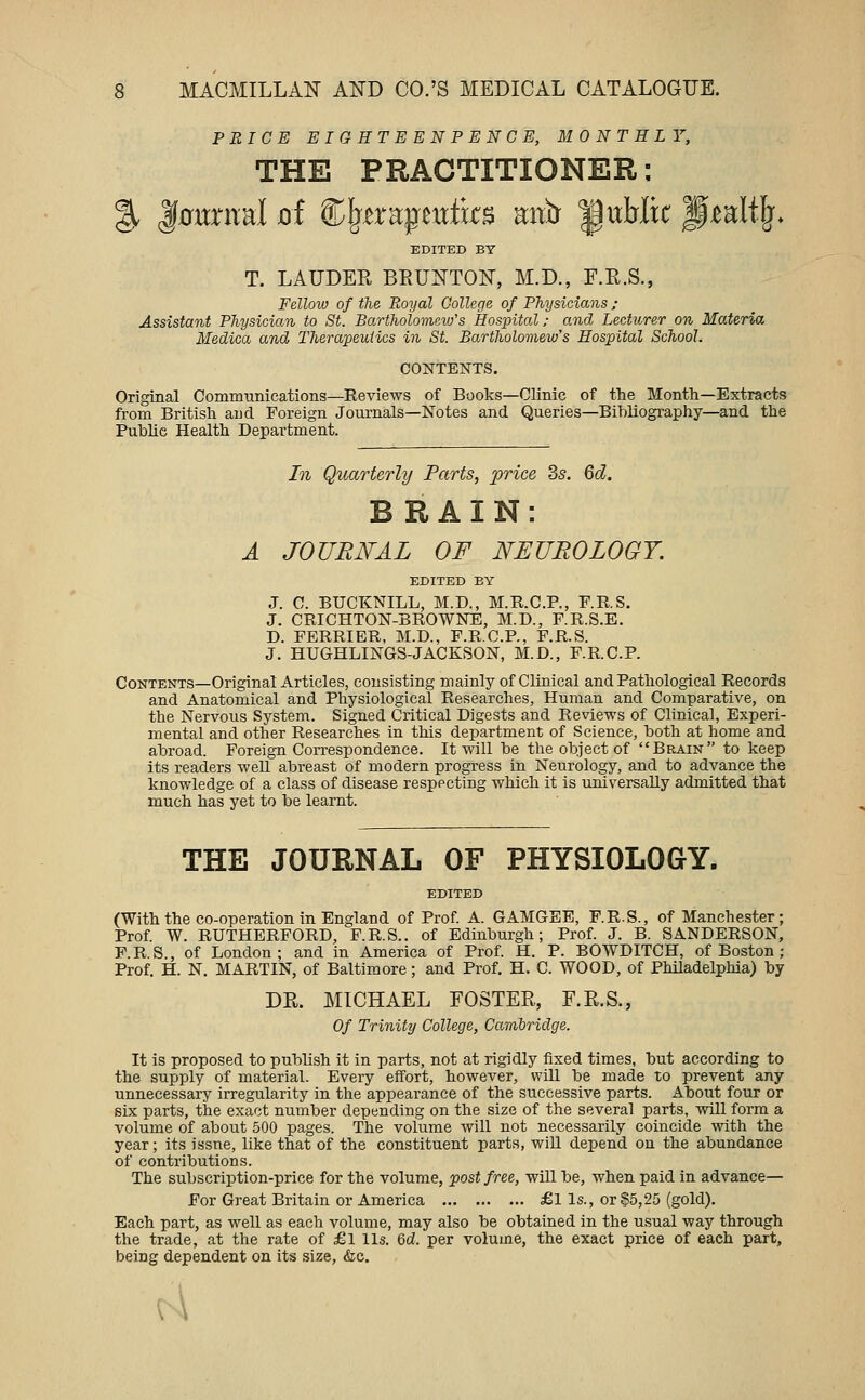 PRICE EIGHTEENPENCE, MONTHLY, THE PRACTITIONER: g. |0trntal oi ®^-era;pextfcs aitir public pi^alll^* EDITED BY T. LAUDER BEUXTON, M.D., F.R.S., Fellow of the Royal College of Physicians: Assistant Physician to St. Bartholomeio's Hospital; and Lecturer on Materia Medica and Therapeutics in St. Bartholomew's Hospital School. CONTENTS. Original Commnnications—Reviews of Books—Clinic of the Month—Extracts from British and Foreign Journals—Notes and Queries—Bibliography—and the Public Health Department. In Quarterly Farts, price 3s. 6d. BRAIN: A JOURNAL OF NEUROLOGY. EDITED BY J. C. BUCKNILL, M.D., M.R.C.P., F.RS. J. CRICHTON-BROWNE, M.D., F.R.S.E. D. FERRIER, M.D., F.R.C.P., F.R.S. J. HUGHLINGS-JACKSON, M.D., F.R.C.P. Contents—Original Articles, consisting mainly of Clinical and Pathological Records and Anatomical and Physiological Researches, Human and Comparative, on the Nervous System. Signed Critical Digests and Reviews of Clinical, Experi- mental and other Researches in this department of Science, both at home and abroad. Foreign Correspondence. It will be the object of Brain to keep its readers well abreast of modern progress in Neurology, and to advance the knowledge of a class of disease respecting which it is universally admitted that much has yet to be learnt. THE JOURNAL OF PHYSIOLOGY. EDITED (With the co-operation in England of Prof A. GAMGEE, F.R.S., of Manchester; Prof W. RUTHERFORD, F.R.S.. of Edinburgh; Prof. J. B. SANDERSON, P.R.S., of London; and in America of Prof. H. P. BOWDITCH, of Boston ; Prof. H. N. MARTIN, of Baltimore; and Prof, H. C. WOOD, of Philadelphia) by DR. MICHAEL FOSTER, F.R.S., Of Trinity College, Carribriclge. It is proposed to publish it in parts, not at rigidly fixed times, but according to the supply of material. Every eifort, however, will be made to prevent any unnecessary irregularity in the appearance of the successive parts. About four or six parts, the exact number depending on the size of the several parts, will form a volume of about 500 pages. The volume will not necessarily coincide with the year; its issue, like that of the constituent parts, wiU depend on the abundance of contributions. The subscription-price for the volume, post free, will be, when paid in advance— For Great Britain or America £l Is., or §5,25 (gold). Each part, as well as each volume, may also be obtained in the usual way through the trade, at the rate of £1 lis. 6d. per volume, the exact price of each part, being dependent on its size, &c.