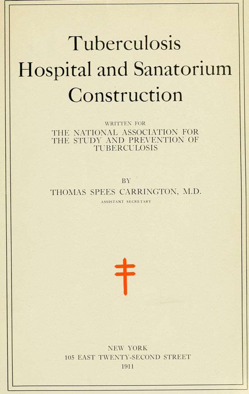 Hospital and Sanatorium Construction WRITTEN' FOR THE NATIONAL ASSOCIATION FOR THE STUDY AND PREVENTION OF TUBERCULOSIS BY THOMAS SPEES CARRINGTON, M.D. ASSISTANT SECRETARY NEW YORK 105 EAST TWENTY-SECOND STREET 1911