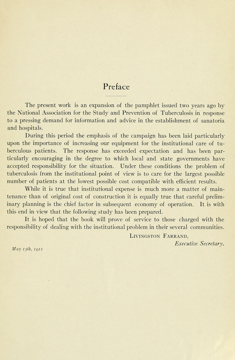 Preface The present work is an expansion of the pamphlet issued two years ago by the National Association for the Study and Prevention of Tuberculosis in response to a pressing demand for information and advice in the establishment of sanatoria and hospitals. During this period the emphasis of the campaign has been laid particularly upon the importance of increasing our equipment for the institutional care of tu- berculous patients. The response has exceeded expectation and has been par- ticularly encouraging in the degree to which local and state governments have accepted responsibility for the situation. Under these conditions the problem of tuberculosis from the institutional point of view is to care for the largest possible number of patients at the lowest possible cost compatible with efficient results. While it is true that institutional expense is much more a matter of main- tenance than of original cost of construction it is equally true that careful prelim- inary planning is the chief factor in subsequent economy of operation. It is with this end in view that the following study has been prepared. It is hoped that the book will prove of service to those charged with the responsibility of dealing with the institutional problem in their several communities. Livingston Fareand, Executive Secretary. May ijth, igii