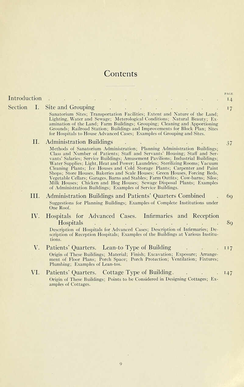 Contents Introduction Section I. II. III. IV. V. VI. PAGE 14 Site and Grouping . . . . . . . • 17 Sanatorium Sites; Transportation Facilities; Extent and Nature of the Land; Lighting, Water and Sewage; Meterological Conditions; Natural Beauty; Ex- amination of the Land; Farm Buildings; Grouping; Cleaning and Apportioning Grounds; Railroad Station; Buildings and Improvements for Block Plan; Sites for Hospitals to House Advanced Cases; Examples of Grouping and Sites. Administration Buildings . . . . . . -37 Methods of Sanatorium Administration; Planning Administration Buildings; Class and Number of Patients; Staff and Servants' Housing; Staff and Ser- vants' Salaries; Service Buildings; Amusement Pavilions; Industrial Buildings; Water Supplies; Light, Heat and Power; Laundries; Sterilizing Rooms; Vacuum Cleaning Plants; Ice Houses and Cold Storage Plants; Carpenter and Paint Shops; Store Houses, Bakeries and Scale Houses; Green Houses, Forcing Beds, Vegetable Cellars; Garages, Barns and Stables; Farm Outfits; Cow-barns; Silos; Milk Houses; Chicken and Hog Houses; Sewage Disposal Plants; Examples of Administration Buildings; Examples of Service Buildings. Administration Buildings and Patients' Quarters Combined . 69 Suggestions for Planning Buildings; Examples of Complete Institutions under One Roof. Hospitals for Advanced Cases. Infirmaries and Reception Hospitals ......... 89 Description of Hospitals for Advanced Cases; Description of Infirmaries; De- scription of Reception Hospitals; Examples of the Buildings at Various Institu- tions. Patients' Quarters. Lean-to Type of Building . . -117 Origin of These Buildings; Material; Finish; Excavation; Exposure; Arrange- ment of Floor Plans; Porch Space; Porch Protection; Ventilation; Fixtures; Plumbing; Examples of Lean-tos. Patients' Quarters. Cottage Type of Building. . . . 147 Origin of These Buildings; Points to be Considered in Designing Cottages; Ex- amples of Cottages.