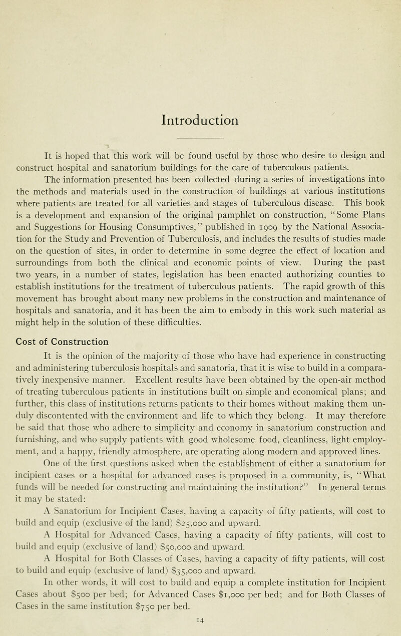 Introduction It is hoped that this work will be found useful by those who desire to design and construct hospital and sanatorium buildings for the care of tuberculous patients. The information presented has been collected during a series of investigations into the methods and materials used in the construction of buildings at various institutions where patients are treated for all varieties and stages of tuberculous disease. This book is a development and expansion of the original pamphlet on construction, Some Plans and Suggestions for Housing Consumptives, published in 1909 by the National Associa- tion for the Study and Prevention of Tuberculosis, and includes the results of studies made on the question of sites, in order to determine in some degree the effect of location and surroundings from both the cUnical and economic points of view. During the past two years, in a number of states, legislation has been enacted authorizing counties to establish institutions for the treatment of tuberculous patients. The rapid growlh of this movement has brought about many new problems in the construction and maintenance of hospitals and sanatoria, and it has been the aim to embody in this work such material as might help in the solution of these difficulties. Cost of Construction It is the opinion of the majority of those who have had experience in constructing and administering tuberculosis hospitals and sanatoria, that it is wise to build in a compara- tively inexpensive manner. Excellent results have been obtained by the open-air method of treating tuberculous patients in institutions built on simple and economical plans; and further, this class of institutions returns patients to their homes without making them un- duly discontented with the environment and life to which they belong. It may therefore Ije said that those who adhere to simplicity and economy in sanatorium construction and furnishing, and who supply patients with good wholesome food, cleanliness, light employ- ment, and a happy, friendly atmosphere, are operating along modern and approved lines. One of the first questions asked when the establishment of either a sanatorium for incipient cases or a hospital for advanced cases is proposed in a community, is, What funds will be needed for constructing and maintaining the institution? In general terms it may be stated: A Sanatorium for Incipient Cases, having a capacity of fifty patients, will cost to build and ef|uip (exclusive of the land) $25,000 and upward. A Hospital for Advanced Cases, having a capacity of fifty patients, will cost to build and equip (exclusive of land) $50,000 and u})ward. A Hos[)ital for Both Classes of Cases, having a capacity of fifty patients, will cost t(j build and equip (exclusi\-e of land) $35,000 and upward. In other words, it will cost to build and ec[uip a complete institution for Incipient Cases about $500 per bed; for Advanced Cases $1,000 per bed; and for Both Classes of Cases in the same institution $750 per bed.