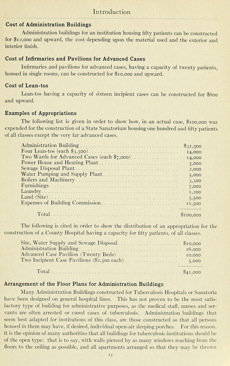 Cost of Administration Buildings Administration buildings for an institution housing fifty patients can be constructed for $12,000 and upward, the cost depending upon the material used and the exterior and interior finish. Cost of Infirmaries and Pavilions for Advanced Cases Infirmaries and pavilions for advanced cases, having a capacity of twenty patients housed in single rooms, can be constructed for $10,000 and upward. Cost of Lean-tos Lean-tos having a capacity of sixteen incipient cases can be constructed for $800 and upward. Examples of Appropriations The following list is given in order to show how, in an actual case, $100,000 was expended for the construction of a State Sanatorium housing one hundred and fifty patients of all classes except the very far advanced cases. Administration Building $31,500 Four Lean-tos (each $3,500) 14,000 Two Wards for Advanced Cases (each $7,000) 14,000 Power House and Heating Plant 5,000 Sewage Disposal Plant 2,000 Water Pumping and Supply Plant 5,ooo Boilers and Machinery 3,300 Furnishings 7,000 Laundry 1,200 Land (Site) 5,500 Expenses of Building Commission 11,500 Total $100,000 The following is cited in order to show the distribution of an appropriation for the construction of a County Hospital having a capacity for fifty patients, of all classes. Site, Water Supply and Sewage Disposal $10,000 Administration Building 16,000 Advanced Case Pavilion (Twenty Beds) 10,000 Two Incipient Case Pavilions ($2,500 each) 5,000 Total . .• $41,000 Arrangement of the Floor Plans for Administration Buildings Many Administration Buildings constructed for Tuberculosis Hospitals or Sanatoria have been designed on general hospital lines. This has not proven to be the most satis- factory type of building for administrative purposes, as the medical staff, nurses and ser- vants are often arrested or cured cases of tuberculosis. Administration buildings that seem best adapted for institutions of this class, are those constructed so that all persons housed in them may have, if desired, individual open-air sleeping porches. For this reason, it is the opinion of many authorities that all buildings for tuberculosis institutions should be of the open type; that is to say, with walls pierced by as many windows reaching from the floors to the ceiling as possible, and all apartments arranged so that they may be thrown