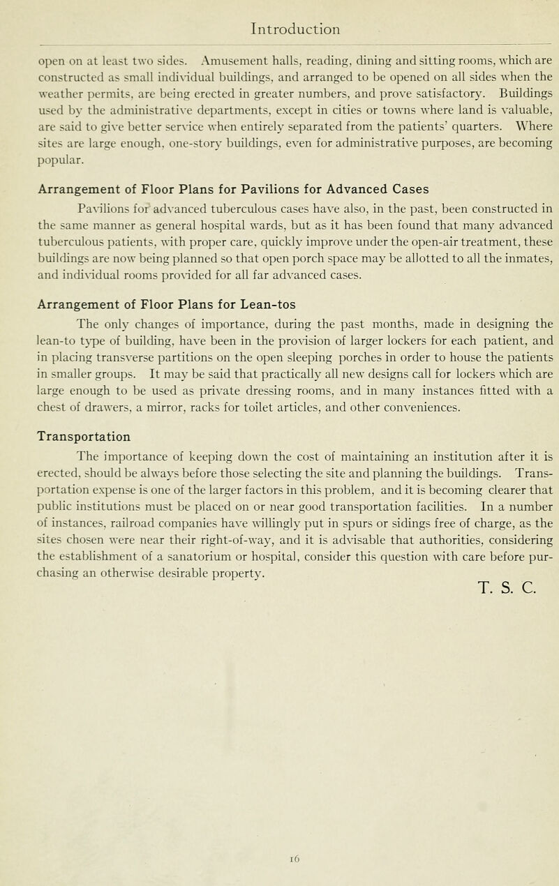 open on at least two sides. Amusement halls, readino;, dining and sitting rooms, which are constructed as small individual buildings, and arranged to be opened on all sides when the weather permits, are being erected in greater numbers, and prove satisfactory. Buildings used by the adniinistrati\'e departments, except in cities or towns where land is valuable, are said to gi\-e better ser\'ice when entirely separated from the patients' quarters. Where sites are large enough, one-story buildings, even for administrative purposes, are becoming popular. Arrangement of Floor Plans for Pavilions for Advanced Cases Paxdlions for advanced tuberculous cases have also, in the past, been constructed in the same manner as general hospital wards, but as it has been found that many advanced tuberculous patients, with proper care, quickly improve under the open-air treatment, these buildings are now being planned so that open porch space may be allotted to all the inmates, and indi\'idual rooms pro^'ided for all far advanced cases. Arrangement of Floor Plans for Lean-tos The only changes of importance, during the past months, made in designing the lean-to t}^e of building, have been in the pro\dsion of larger lockers for each patient, and in placing transverse partitions on the open sleeping porches in order to house the patients in smaller groups. It may be said that practically all new designs call for lockers which are large enough to be used as private dressing rooms, and in many instances fitted with a chest of drawers, a mirror, racks for toilet articles, and other conveniences. Transportation The importance of keeping down the cost of maintaining an institution after it is erected, should be always before those selecting the site and planning the buildings. Trans- portation expense is one of the larger factors in this problem, and it is becoming clearer that public institutions must be placed on or near good transportation faciUties. In a number of instances, railroad companies have ^\illingly put in spurs or sidings free of charge, as the sites chosen were near their right-of-way, and it is advisable that authorities, considering the establishment of a sanatorium or hospital, consider this question with care before pur- chasing an otherwise desirable property. T. S. C. i6