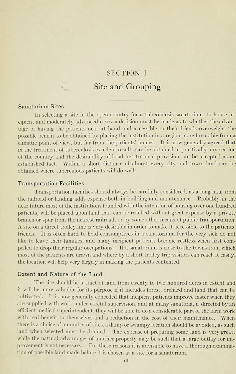 Site and Grouping Sanatorium Sites In selecting a site in the open country for a tuberculosis sanatorium, to house in- cipient and moderately advanced cases, a decision must be made as to whether the ad\'an- tage of having the patients near at hand and accessible to their friends overweighs the possible benetit to be obtained by placing the institution in a region more favorable from a climatic point of view, but far from the patients' homes. It is now generally agreed that in the treatment of tuberculosis excellent results can be obtained in practically any section of the country and the desirability of local institutional provision can be accepted as an established fact. Within a short distance of almost every city and town, land can be obtained where tuberculous patients will do well. Transportation Facilities Transportation facilities should always be carefully considered, as a long haul from the railroad or landing adds expense both in building and maintenance. Probably in the near future most of the institutions founded with the intention of housing over one hundred patients, will be placed upon land that can be reached without great expense by a private branch or spur from the nearest railroad, or by some other means of public transportation. A site on a direct trolley line is very desirable in order to make it accessible to the patients' friends. It is often hard to hold consumptives in a sanatorium, for the very sick do not like to leave their families, and many incipient patients become restless when first com- pelled to drop their regular occupations. If a sanatorium is close to the towns from which most of the patients are drawn and where by a short trolley trip visitors can reach it easily, the location will help very largely in making the patients contented. Extent and Nature of the Land The site should be a tract of land from twenty to two hundred acres in extent and it will be more valuable for its purpose if it includes forest, orchard and land that can be cultivated. It is now generally conceded that incipient patients improve faster when they are supplied with work under careful supervision, and at many sanatoria, if directed by an efficient medical superintendent, they will be able to do a considerable part of the farm work with real benefit to themselves and a reduction in the cost of their maintenance. When there is a choice of a number of sites, a damp or swampy location should be avoided, as such land when selected must be drained. The expense of preparing some land is very great, while the natural advantages of another property may be such that a large outlay for im- provement is not necessary. For these reasons it is advisable to have a thorough examina- tion of possible land made before it is chosen as a site for a sanatorium.