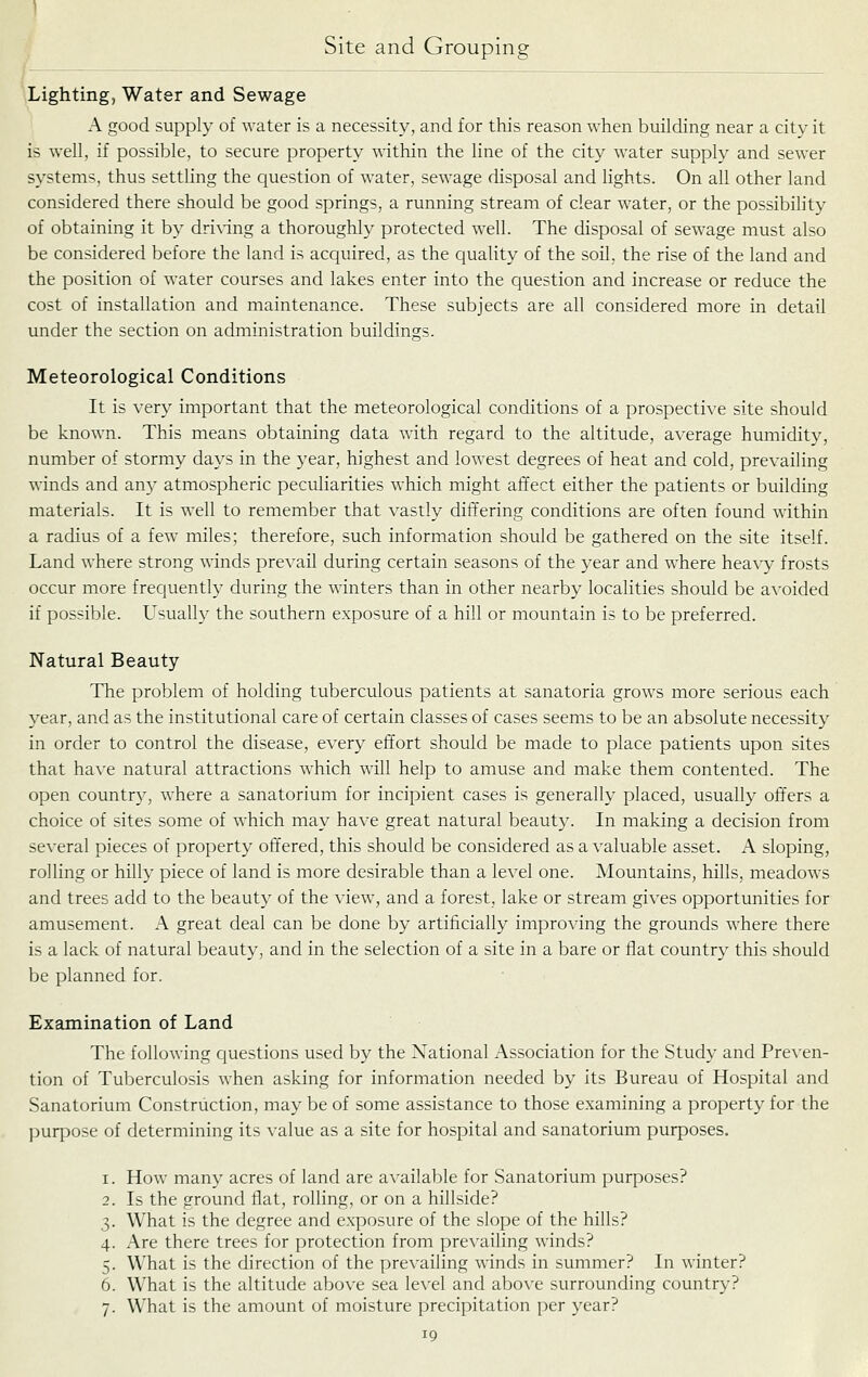 Lighting, Water and Sewage A good supply of water is a necessity, and for this reason when building near a city it is well, if possible, to secure property within the line of the city water supply and sewer systems, thus settling the question of water, sewage disposal and lights. On all other land considered there should be good springs, a running stream of clear water, or the possibility of obtaining it by driN-ing a thoroughly protected well. The disposal of sewage must also be considered before the land is acquired, as the quality of the soil, the rise of the land and the position of water courses and lakes enter into the question and increase or reduce the cost of installation and maintenance. These subjects are all considered more in detail under the section on administration buildings. Meteorological Conditions It is very important that the meteorological conditions of a prospective site should be known. This means obtaining data with regard to the altitude, average humidity, number of stormy days in the year, highest and lowest degrees of heat and cold, prevailing winds and an}' atmospheric peculiarities which might affect either the patients or building materials. It is v:e\l to remember that vastly differing conditions are often found within a radius of a few miles; therefore, such information should be gathered on the site itself. Land where strong winds prevail during certain seasons of the year and where hea\y frosts occur more frequently during the winters than in other nearby localities should be avoided if possible. L^sually the southern exposure of a hill or mountain is to be preferred. Natural Beauty The problem of holding tuberculous patients at sanatoria grows more serious each year, and as the institutional care of certain classes of cases seems to be an absolute necessity in order to control the disease, every effort should be made to place patients upon sites that have natural attractions which will help to amuse and make them contented. The open country, where a sanatorium for incipient cases is generally placed, usually offers a choice of sites some of which may have great natural beauty. In making a decision from several pieces of property offered, this should be considered as a valuable asset. A sloping, rolling or hilly piece of land is more desirable than a level one. Mountains, hills, meadows and trees add to the beauty of the view, and a forest, lake or stream gives opportunities for amusement. A great deal can be done by artificially improving the grounds where there is a lack of natural beauty, and in the selection of a site in a bare or flat country this should be planned for. Examination of Land The following questions used by the National Association for the Study and Preven- tion of Tuberculosis when asking for information needed by its Bureau of Hospital and Sanatorium Construction, may be of some assistance to those examining a property for the purpose of determining its value as a site for hospital and sanatorium purposes. How many acres of land are available for Sanatorium purposes? Is the ground flat, roUing, or on a hillside? What is the degree and exposure of the slope of the hills? Are there trees for protection from prevailing winds? What is the direction of the prevailing winds in summer? In winter? What is the altitude above sea level and above surrounding country? What is the amount of moisture precipitation per year?