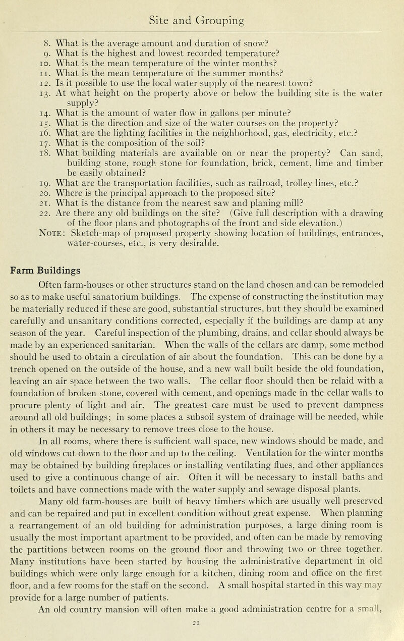 8. What is the average amount and duration of snow? g. What is the highest and lowest recorded temperature? 10. What is the mean temperature of the winter months? 11. What is the mean temperature of the summer months? 12. Is it possible to use the local water supply of the nearest town? 13. At what height on the property above or below the building site is the water supply? 14. What is the amount of water flow in gallons per minute? 15. What is the direction and size of the water courses on the property? 16. What are the lighting facilities in the neighborhood, gas, electricity, etc.? 17. What is the composition of the soil? iS. What building materials are available on or near the propert}^? Can sand, building stone, rough stone for foundation, brick, cement, lime and timber be easily obtained? 19. What are the transportation facilities, such as railroad, trolley lines, etc.? 20. Where is the principal approach to the proposed site? 21. What is the distance from the nearest saw and planing mill? 22. Are there any old buildings on the site? (Give full description with a drawing of the floor plans and photographs of the front and side elevation.) Note: Sketch-map of proposed property showing location of buildings, entrances, water-courses, etc., is very desirable. Farm Buildings Often farm-houses or other structures stand on the land chosen and can be remodeled so as to make useful sanatorium buildings. The expense of constructing the institution may be materially reduced if these are good, substantial structures, but they should be examined carefully and unsanitary conditions corrected, especially if the buildings are damp at any season of the year. Careful inspection of the plumbing, drains, and cellar should always be made by an experienced sanitarian. When the walls of the cellars are damp, some method should be used to obtain a circulation of air about the foundation. This can be done by a trench opened on the outside of the house, and a new wall built beside the old foundation, leaving an air space between the two waJls. The cellar floor should then be relaid with a foundation of broken stone, covered with cement, and openings made in the cellar walls to procure plenty of light and air. The greatest care must be used to prevent dampness around all old buildings; in some places a subsoil system of drainage will be needed, while in others it may be necessary to remove trees close to the house. In all rooms, where there is sufficient wall space, new windows should be made, and old windows cut down to the floor and up to the ceiling. Ventilation for the winter months may be obtained by building fireplaces or installing ventilating flues, and other appliances used to give a continuous change of air. Often it will be necessary to install baths and toilets and have connections made with the water supply and sewage disposal plants. Many old farm-houses are built of heavy timbers which are usually well preserved and can be repaired and put in excellent condition without great expense. When planning a rearrangement of an old building for administration purposes, a large dining room is usually the most important apartment to be provided, and often can be made by removing the partitions between rooms on the ground floor and throwing two or three together. Many institutions ha^'e been started by housing the administrative department in old buildings which were only large enough for a kitchen, dining room and office on the first floor, and a few rooms for the staff on the second. A small hospital started in this way may provide for a large number of patients. An old country mansion will often make a good administration centre for a small,