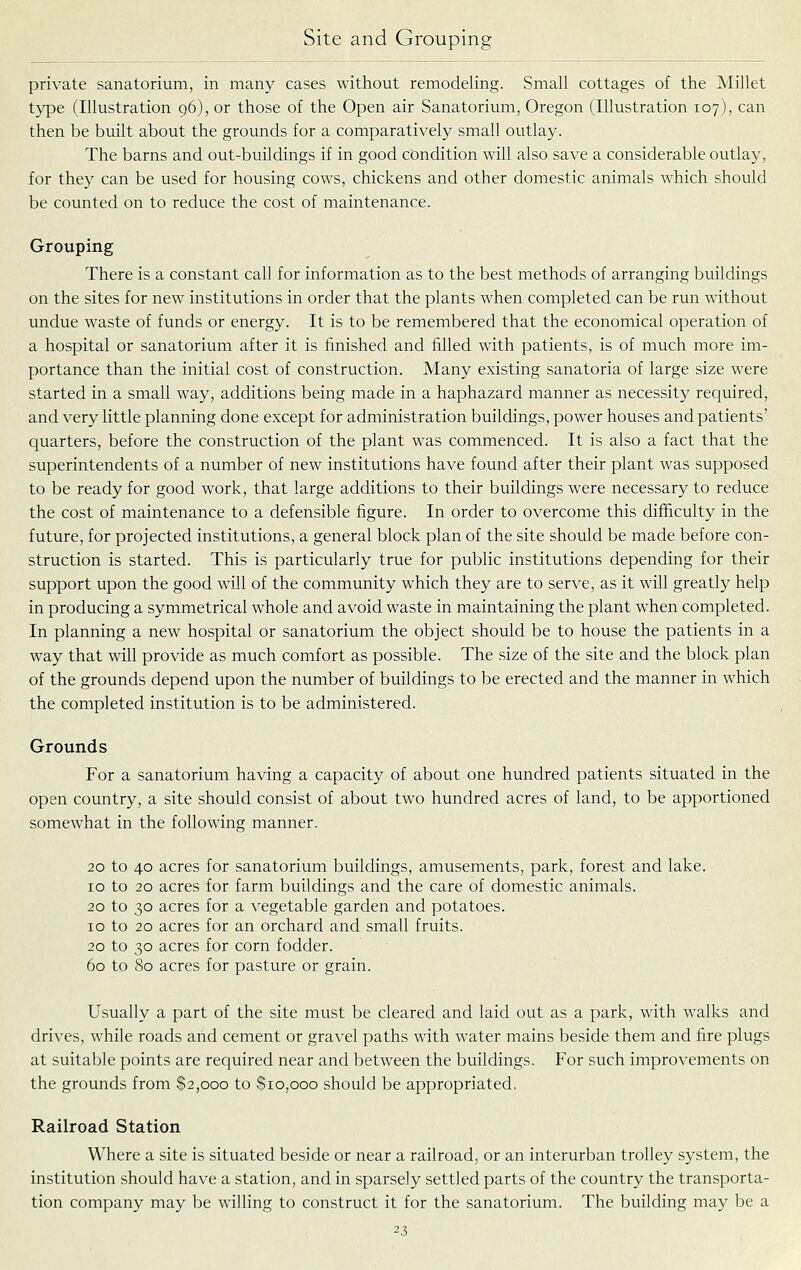 private sanatorium, in many cases without remodeling. Small cottages of the Millet type (Illustration 96), or those of the Open air Sanatorium, Oregon (Illustration 107), can then be built about the grounds for a comparatively small outlay. The barns and out-buildings if in good condition will also save a considerable outlay, for they can be used for housing cows, chickens and other domestic animals which should be counted on to reduce the cost of maintenance. Grouping There is a constant call for information as to the best methods of arranging buildings on the sites for new institutions in order that the plants when completed can be run without undue waste of funds or energy. It is to be remembered that the economical operation of a hospital or sanatorium after it is finished and filled with patients, is of much more im- portance than the initial cost of construction. Many existing sanatoria of large size were started in a small way, additions being made in a haphazard manner as necessity required, and very little planning done except for administration buildings, power houses and patients' quarters, before the construction of the plant was commenced. It is also a fact that the superintendents of a number of new institutions have found after their plant was supposed to be ready for good work, that large additions to their buildings were necessary to reduce the cost of maintenance to a defensible figure. In order to overcome this difficulty in the future, for projected institutions, a general block plan of the site should be made before con- struction is started. This is particularly true for public institutions depending for their support upon the good will of the community which they are to serve, as it will greatly help in producing a symmetrical whole and avoid waste in maintaining the plant when completed. In planning a new hospital or sanatorium the object should be to house the patients in a way that will provide as much comfort as possible. The size of the site and the block plan of the grounds depend upon the number of buildings to be erected and the manner in which the completed institution is to be administered. Grounds For a sanatorium having a capacity of about one hundred patients situated in the open country, a site should consist of about two hundred acres of land, to be apportioned somewhat in the following manner. 20 to 40 acres for sanatorium buildings, amusements, park, forest and lake. ID to 20 acres for farm buildings and the care of domestic animals. 20 to 30 acres for a vegetable garden and potatoes. 10 to 20 acres for an orchard and small fruits. 20 to 30 acres for corn fodder. 60 to 80 acres for pasture or grain. Usually a part of the site must be cleared and laid out as a park, with walks and drives, while roads and cement or gravel paths with water mains beside them and fire plugs at suitable points are required near and between the buildings. For such improvements on the grounds from $2,000 to $10,000 should be appropriated. Railroad Station Where a site is situated beside or near a railroad, or an interurban trolley system, the institution should have a station, and in sparsely settled parts of the country the transporta- tion company may be willing to construct it for the sanatorium. The building may be a