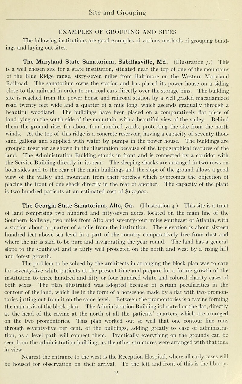 EXAMPLES OF GROUPING AND SITES The following institutions are good examples of various methods of grouping build- ings and laying out sites. The Maryland State Sanatorium, Sabillasville, Md. (Illustration 3.) This is a well chosen site for a state institution, situated near the top of one of the mountains of the Blue Ridge range, sixty-seven miles from Baltimore on the Western Maryland Railroad. The sanatorium owns the station and has placed its power house on a siding close to the railroad in order to run coal cars directly over the storage bins. The building site is reached from the power house and railroad station by a well graded macadamized road twenty feet wide and a quarter of a mile long, which ascends gradually through a beautiful woodland. The buildings have been placed on a comparatively fiat piece of land lying on the south side of the mountain, with a beautiful view of the valley. Behind them the ground rises for about four hundred yards, protecting the site from the north winds. At the top of this ridge is a concrete reservoir, having a capacity of seventy thou- sand gallons and supplied with water by pumps in the power house. The buildings are grouped together as shown in the illustration because of the topographical features of the land. The Administration Building stands in front and is connected by a corridor with the Service Building directly in its rear. The sleeping shacks are arranged in two rows on both sides and to the rear of the main buildings and the slope of the ground allows a good view of the valley and mountain from their porches which overcomes the objection of placing the front of one shack directly in the rear of another. The capacity of the plant is two hundred patients at an estimated cost of $150,000. The Georgia State Sanatorium, Alto, Ga. (Illustration 4.) This site is a tract of land comprising two hundred and fifty-seven acres, located on the main line of the Southern Railway, two miles from Alto and seventy-four miles southeast of Atlanta, with a station about a quarter of a mile from the institution. The elevation is about sixteen hundred feet above sea level in a part of the country comparatively free from dust and where the air is said to be pure and invigorating the year round. The land has a general slope to the southeast and is fairly well protected on the north and west by a rising hill and forest growth. The problem to be solved by the architects in arranging the block plan was to care for seventy-five white patients at the present time and prepare for a future growth of the institution to three hundred and fifty or four hundred white and colored charity cases of both sexes. The plan illustrated was adopted because of certain peculiarities in the contour of the land, which lies in the form of a horseshoe made by a flat with two promon- tories jutting out from it on the same level. Between the promontories is a ravine forming the main axis of the block plan. The Administration Building is located on the flat, directly at the head of the ravine at the north of all the patients' quarters, which are arranged on the two promontories. This plan worked out so well that one contour line runs through seventy-five per cent, of the buildings, adding greatly to ease of administra- tion, as a level path will connect them. Practically everything on the grounds can be seen from the administration building, as the other structures were arranged with that idea in view. Nearest the entrance to the west is the Reception Hospital, where all early cases will be housed for observation on their arrival. To the left and front of this is the library.