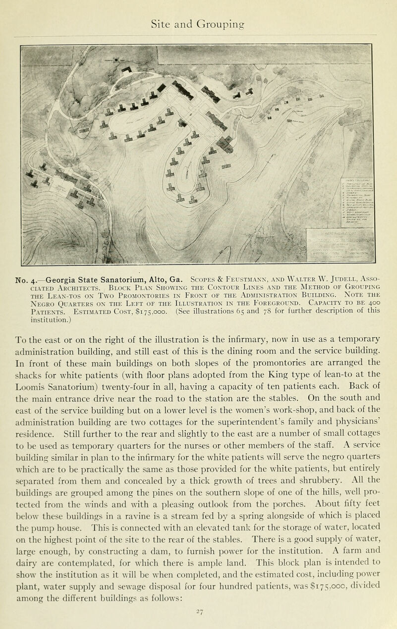 No. 4.—Georgia State Sanatorium, Alto, Ga. Scopes & Feustmann, and Walter W. Judell, Asso- ciated Architects. Block Plan Showing the Contour Lines and the Method of Grouping THE Lean-tos on Two Promontories in Front of the Administration Building. Note the Negro Quarters on the Left of the Illustration in the Foregrountd. Capacity to be 400 Patients. Estimated Cost, $175,000. (See illustrations 65 and 78 for further description of this institution.) To the east or on the right of the illustration is the infirmary, now in use as a temporary- administration building, and still east of this is the dining room and the service building. In front of these main buildings on both slopes of the promontories are arranged the shacks for white patients (with floor plans adopted from the King type of lean-to at the Loomis Sanatorium) twenty-four in all, having a capacity of ten patients each. Back of the main entrance drive near the road to the station are the stables. On the south and east of the service building but on a lower level is the women's work-shop, and back of the administration building are two cottages for the superintendent's family and physicians' residence. Still further to the rear and slightly to the east are a number of small cottages to be used as temporary quarters for the nurses or other members of the staff. A service building similar in plan to the infirmary for the white patients will serve the negro quarters which are to be practically the same as those provided for the white patients, but entirely separated from them and concealed by a thick growth of trees and shrubbery. All the buildings are grouped among the pines on the southern slope of one of the hills, well pro- tected from the winds and with a pleasing outlook from the porches. About fifty feet below these buildings in a ravine is a stream fed by a spring alongside of which is placed the pump house. This is connected with an elevated tank for the storage of water, located on the highest point of the site to the rear of the stables. There is a good supply of water, large enough, by constructing a dam, to furnish power for the institution. A farm and dairy are contemplated, for which there is ample land. This block plan is intended to show the institution as it will be when completed, and the estimated cost, including power plant, water supply and sewage disposal for four hundred patients, was $175,000, divided among the different buildings as follows: