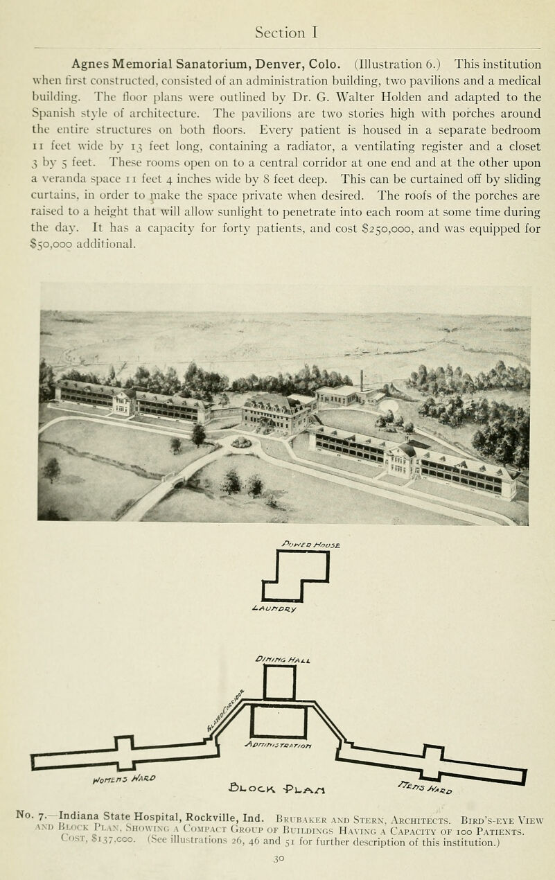 Agnes Memorial Sanatorium, Denver, Colo. (Illustration 6.) This institution when first constructed, consisted of an administration building, two pavilions and a medical building. The lloor plans were outlined by Dr. G. Walter Holden and adapted to the Spanish style of architecture. The pavilions are two stories high with porches around the entire structures on both floors. Every patient is housed in a separate bedroom II feet wide by 13 feet long, containing a radiator, a ventilating register and a closet 3 by 5 feet. These rooms open on to a central corridor at one end and at the other upon a \-eranda space 11 feet 4 inches wide by 8 feet deep. This can be curtained off by sliding curtains, in order to make the space private when desired. The roofs of the porches are raised to a height that will allow sunlight to penetrate into each room at some time during the day. It has a capacity for forty patients, and cost $250,000, and was equipped for §50,000 additional. /^ot^eo j-too5£. I? ^orti.ns ^AR.O D/rr/rYO Hy\j.i, £)J-OCK. -PuA^n ^^^3A^^^^ No. 7.- Indiana State Hospital, Rockville, Ind. Brcbaker and Stern, Architects. Bird's-eye View AND Block I lax. Showinc a Compact (iKoup of Buildings Ha\ing a Capacity of 100 Patients. Lost, 8137,000. (.Sec illustrations 26, 46 and 51 for further description of this institution.)