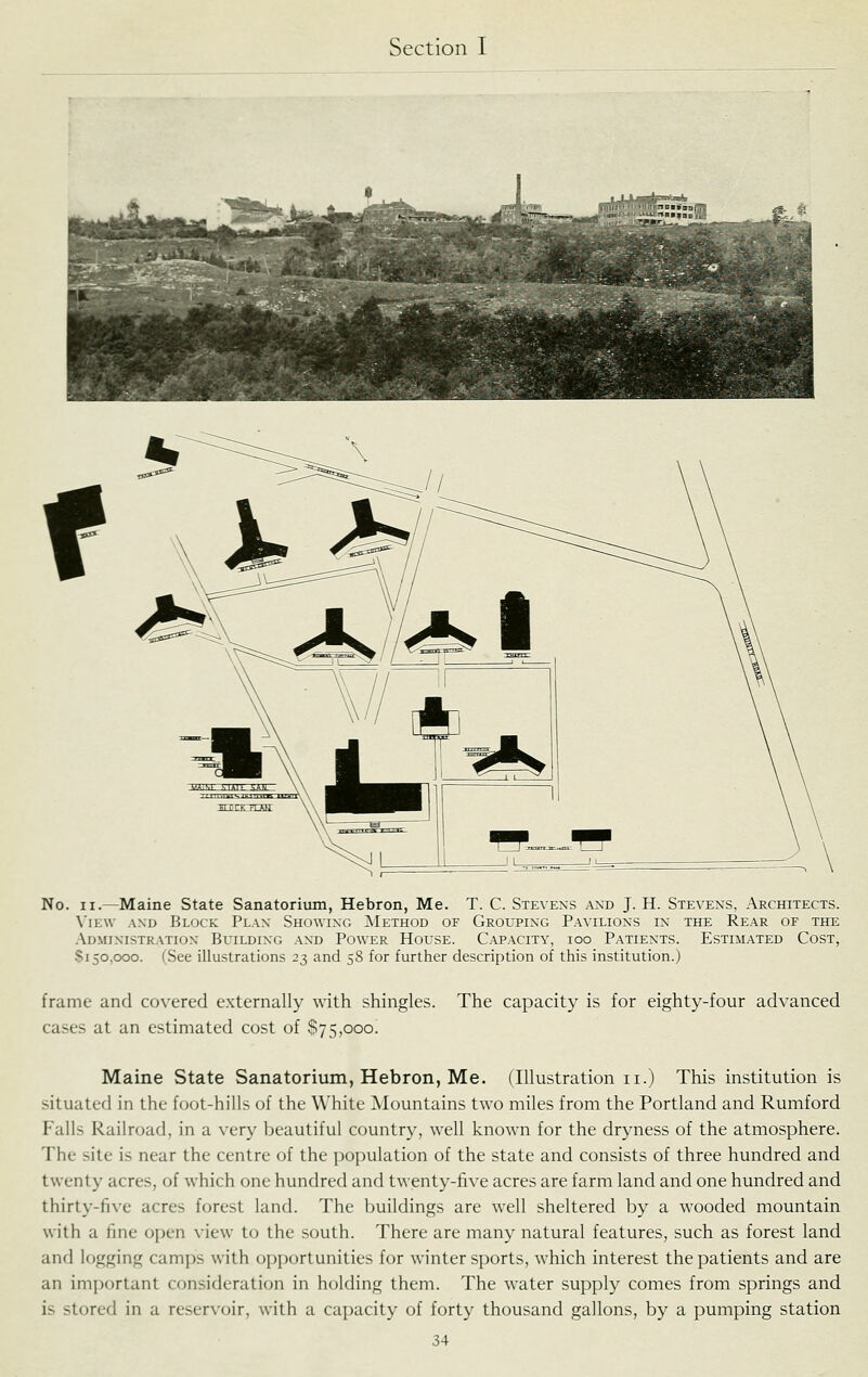 No. II.—Maine State Sanatorium, Hebron, Me. T. C. Stevens and J. H. Stevens, Architects. View and Block Plan Showing ^Method of Grouping Pavilions in the Rear of the Administration Building and Power House. Capacity, ioo Patients. Estimated Cost, $150,000. (See illustrations 23 and 58 for further description of this institution.) frame and covered e.xternally with shingles. The capacity is for eighty-four advanced cases at an estimated cost of $75,000. Maine State Sanatorium, Hebron, Me. (Illustration 11.) This institution is situated in the foot-hills of the White Mountains two miles from the Portland and Rumford Falls Railroad, in a very beautiful country, well known for the dryness of the atmosphere. The site is near the centre of the population of the state and consists of three hundred and twenty acres, of which one hundred and twenty-five acres are farm land and one hundred and thirty-five acres forest land. The buildings are well sheltered by a wooded mountain with a fine open view to the south. There are many natural features, such as forest land and logging camps with opportunities for winter sports, which interest the patients and are an important consideration in holding them. The water supply comes from springs and is stored in a rcser\-oir, with a capacity of forty thousand gallons, by a pumping station