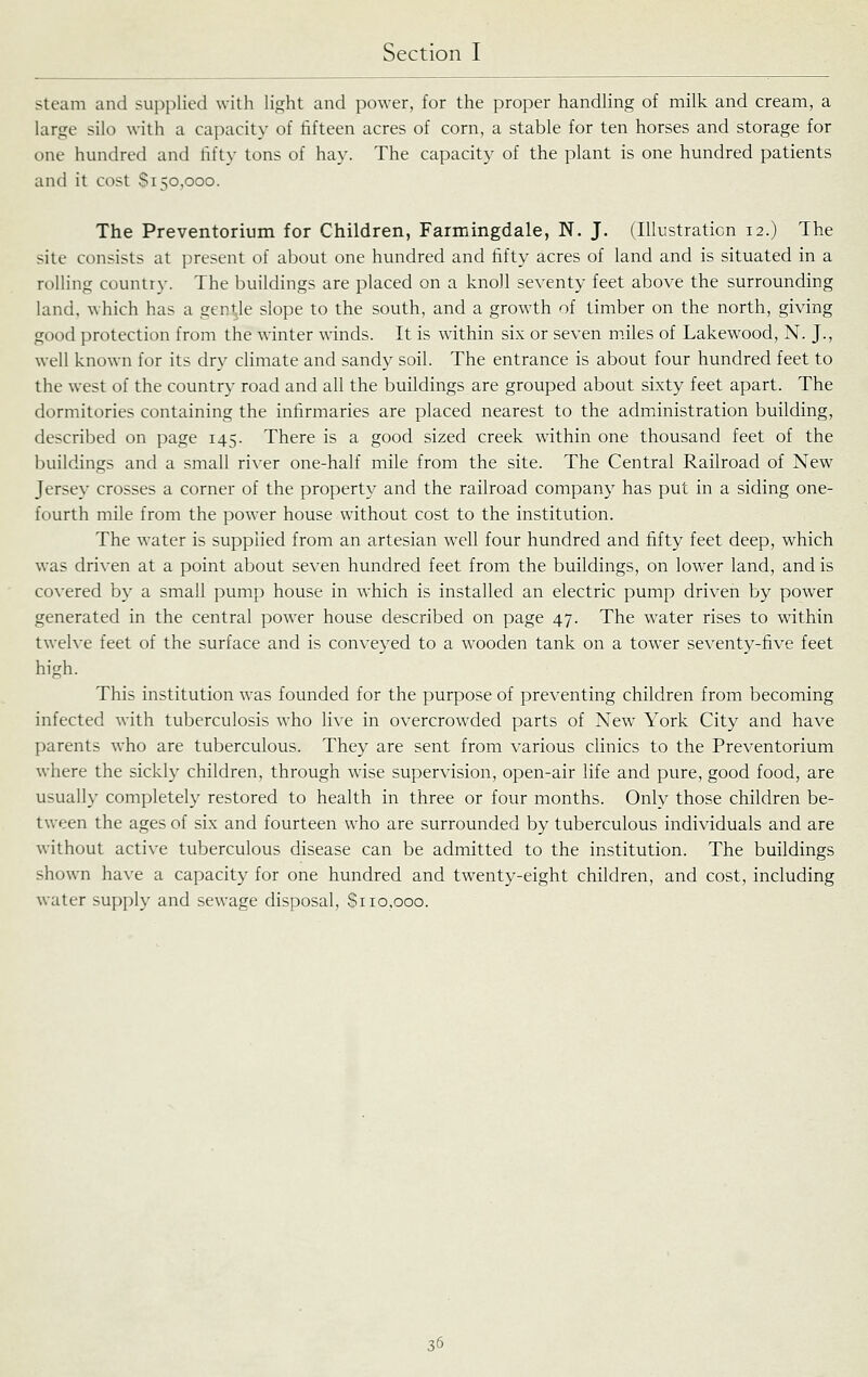 steam and supplied with light and power, for the proper handling of milk and cream, a large silo with a capacity of fifteen acres of corn, a stable for ten horses and storage for one hundred and fifty tons of hay. The capacity of the plant is one hundred patients and it cost $150,000. The Preventorium for Children, Farmingdale, N. J. (Illustration 12.) The site consists at present of about one hundred and fifty acres of land and is situated in a rolling country. The buildings are placed on a knoll seventy feet above the surrounding land, which has a gentle slope to the south, and a growth of timber on the north, giving good protection from the winter winds. It is within six or seven miles of Lakewood, N. J., well known for its dry cHmate and sandy soil. The entrance is about four hundred feet to the west of the country road and all the buildings are grouped about sixty feet apart. The dormitories containing the infirmaries are placed nearest to the administration building, described on page 145. There is a good sized creek within one thousand feet of the buildings and a small river one-half mile from the site. The Central Railroad of New Jersey crosses a corner of the property and the railroad company has put in a siding one- fourth mile from the power house without cost to the institution. The water is supplied from an artesian well four hundred and fifty feet deep, which was driven at a point about seven hundred feet from the buildings, on lower land, and is co\'ered by a small pump house in which is installed an electric pump driven by power generated in the central power house described on page 47. The water rises to within twelve feet of the surface and is conveyed to a wooden tank on a tower seventy-five feet high. This institution was founded for the purpose of preventing children from becoming infected with tuberculosis who live in overcrowded parts of New York City and have parents who are tuberculous. They are sent from various clinics to the Preventorium where the sickly children, through wise supervision, open-air life and pure, good food, are usuall}- completely restored to health in three or four months. Only those children be- tween the ages of six and fourteen who are surrounded by tuberculous individuals and are without active tuberculous disease can be admitted to the institution. The buildings shown have a capacity for one hundred and twenty-eight children, and cost, including water supply and sewage disposal. Si 10,000.