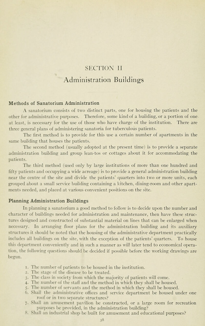 Administration Buildings Methods of Sanatorium Administration A sanatorium consists of two distinct parts, one for housing the patients and the other for administrative purposes. Therefore, some kind of a building, or a portion of one at least, is necessary for the use of those who have charge of the institution. There are three general plans of administering sanatoria for tuberculous patients. The first method is to proxdde for this use a certain number of apartments in the same building that houses the patients. The second method (usually adopted at the present time) is to pro\dde a separate administration building and group lean-tos or cottages about it for accommodating the patients. The third method (used only by large institutions of more than one hundred and fifty patients and occupying a wide acreage) is to provide a general administration building near the centre of the site and di^'ide the patients' quarters into two or more units, each grouped about a small service building containing a kitchen, dining-room and other apart- ments needed, and placed at various convenient positions on the site. Planning Administration Buildings In planning a sanatorium a good method to follow is to decide upon the number and character of buildings needed for administration and maintenance, then have these struc- tures designed and constructed of substantial material on lines that can be enlarged when necessary. In arranging floor plans for the administration building and its auxiliary structures it should be noted that the housing of the administrative department practically includes all buildings on the site, with the exception of the patients' quarters. To house this department conveniently and in such a manner as will later tend to economical opera- tion, the following questions should be decided if possible before the working drawings are begun. 1. The number of patients to be housed in the institution. 2. The stage of the disease to be treated. 3. The class in society from which the majority of patients will come. 4. The number of the staff and the method in which they shall be housed. 5. The number of servants and the method in which they shall be housed. 6. Shall the administrative ofhces and service department be housed under one roof or in two separate structures? 7. Shall an amusement pavilion be constructed, or a large room for recreation purposes be provided, in the administration building? 8. Shall an industrial shop be built for amusement and educational purposes?