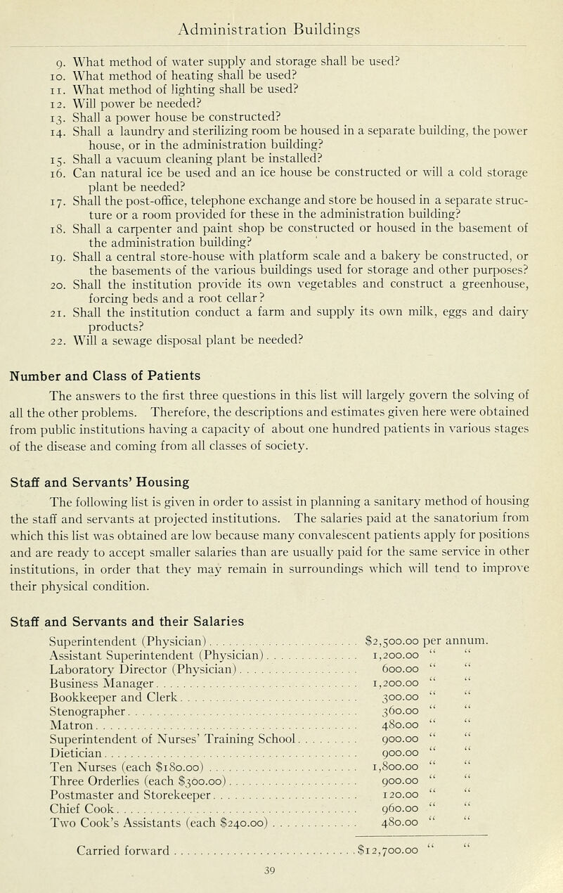 g. What method of water supply and storage shall be used? 10. What method of heating shall be used? 11. What method of lighting shall be used? 12. Will power be needed? 13. Shall a power house be constructed? 14. Shall a laundry and sterilizing room be housed in a separate building, the power house, or in the administration building? 15. Shall a vacuum cleaning plant be installed? 16. Can natural ice be used and an ice house be constructed or will a cold storage plant be needed? 17. Shall the post-office, telephone exchange and store be housed in a separate struc- ture or a room provided for these in the administration building? 18. Shall a carpenter and paint shop be constructed or housed in the basement of the administration building? 19. Shall a central store-house with platform scale and a bakery be constructed, or the basements of the various buildings used for storage and other purposes? 20. Shall the institution provide its own vegetables and construct a greenhouse, forcing beds and a root cellar ? 21. Shall the institution conduct a farm and supply its own milk, eggs and dairy products? 22. Will a sewage disposal plant be needed? Number and Class of Patients The answers to the first three questions in this list will largely govern the solving of all the other problems. Therefore, the descriptions and estimates given here were obtained from public institutions having a capacity of about one hundred patients in various stages of the disease and coming from all classes of society. Staff and Servants' Housing The following list is given in order to assist in planning a sanitary method of housing the staff and servants at projected institutions. The salaries paid at the sanatorium from which this list was obtained are low because many convalescent patients apply for positions and are ready to accept smaller salaries than are usually paid for the same service in other institutions, in order that they may remain in surroundings which will tend to improve their physical condition. Staff and Servants and their Salaries Superintendent (Physician) $2,500.00 per annum. Assistant Superintendent (Physician) 1,200.00 Laboratory Director (Physician) 600.00 Business Manager 1,200.00 Bookkeeper and Clerk 300.00 Stenographer 360.00 Matron 4S0.00 Superintendent of Nurses' Training School 900.00 Dietician 900.00 Ten Nurses (each $180.00) 1,800.00 Three Orderlies (each $300.00) 900.00 Postmaster and Storekeeper 120.00 Chief Cook 960.00 Two Cook's Assistants (each $240.00) 480.00 Carried forward $12,700.00