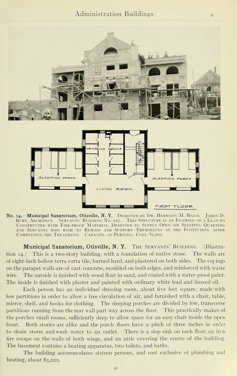 ^L ■ II * No. 14.—Municipal Sanatorium, Otisville, N. Y. Designed by Dr. Hermann M. Biggs. James D. Burt, Architect. Servants' Building No. 107. This Structure is an Example of a Lean-to Constructed with Fire-proof Material, Designed to Supply Open-air Sleeping Quarters FOR Servants who wish to Remain and Support Themselves at the Institution after Completing the Treatment. Capacity, 16 Persons; Cost, ^5,000. Municipal Sanatorium, Otisville, N. Y. The Servants' Building. (Illustra- tion 14.) This is a two-story building, with a foundation of native stone. The walls are of eight-inch hollow terra cotta tile, burned hard, and plastered on both sides. The copings on the parapet walls are of cast concrete, moulded on both edges, and reinforced with w-aste wire. The outside is finished with wood float in sand, and coated with a water-proof paint. The inside is finished with plaster and painted with ordinary white lead and linseed oil. Each person has an individual dressing room, about five feet square, made with low partitions in order to allow a free circulation of air, and furnished with a chair, table, mirror, shelf, and hooks for clothing. The sleeping porches are divided by low, transverse partitions running from the rear wall part way across the floor. This practically makes of the porches small rooms, sufficiently deep to allow space for an easy chair inside the open front. Both stories are alike and the porch floors have a pitch of three inches in order to drain storm and wash water to an outlet. There is a slop sink on each floor, an iron fire escape on the walls of both wings, and an attic covering the centre of the building. The basement contains a heating apparatus, two toilets, and baths. The building accommodates sixteen persons, and cost exclusive of plumbing and heating, about $5,000.