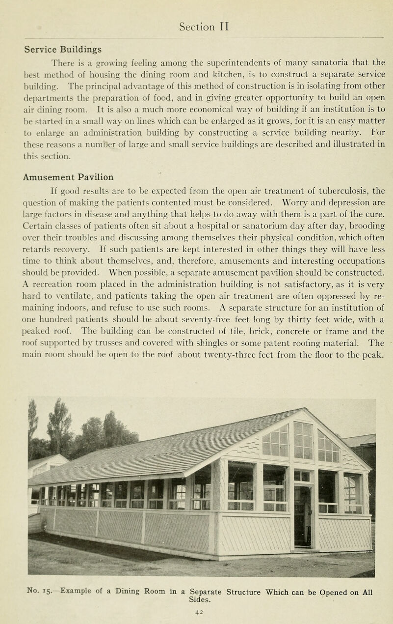 Service Buildings There is :i growing feeling among the superintendents of many sanatoria that the best method of housing the dining room and kitchen, is to construct a separate service building. The principal ad\'antage of this method of construction is in isolating from other departments the preparation of food, and in giving greater opportunity to build an open air dining room. It is also a much more economical way of building if an institution is to be started in a small way on lines which can be enlarged as it grows, for it is an easy matter to enlarge an administration building by constructing a service building nearby. For these reasons a number of large and small service buildings are described and illustrated in this section. Amusement Pavilion If good results are to be expected from the open air treatment of tuberculosis, the question of making the patients contented must be considered. Worry and depression are large factors in disease and anything that helps to do away with them is a part of the cure. Certain classes of patients often sit about a hospital or sanatorium day after day, brooding over their troubles and discussing among themselves their physical condition, which often retards recovery. If such patients are kept interested in other things they will have less time to think about themselves, and, therefore, amusements and interesting occupations should be provided. When possible, a separate amusement pavilion should be constructed. A recreation room placed in the administration building is not satisfactory, as it is very hard to ventilate, and patients taking the open air treatment are often oppressed by re- maining indoors, and refuse to use such rooms. A separate structure for an institution of one hundred patients should be about seventy-five feet long by thirty feet wide, with a peaked roof. The building can be constructed of tile, brick, concrete or frame and the roof supported by trusses and covered with shingles or some patent roofing material. The main room should be open to the roof about tw^enty-three feet from the floor to the peak. No. 15.—Example of a Dining Room in a Separate Structure Which can be Opened on All Sides. 4^