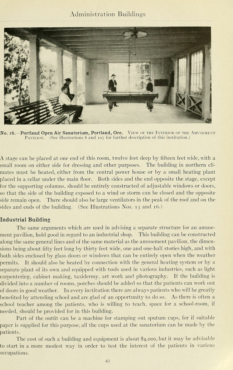 No. i6. -Portland Open Air Sanatorium, Portland, Ore. View of the Interior of the Amusement Pavilion. (See illustrations 8 and 107 for further description of this institution.) A stage can be placed at one end of this room, twelve feet deep by fifteen feet wide, with a small room on either side for dressing and other purposes. The building in northern cli- mates must be heated, either from the central power house or by a small heating plant placed in a cellar under the main floor. Both sides and the end opposite the stage, except for the supporting columns, should be entirely constructed of adjustable windows or doors, so that the side of the building exposed to a wind or storm can be closed and the opposite side remain open. There should also be large ventilators in the peak of the roof and on the sides and ends of the building. (See Illustrations Nos. 13 and 16.) Industrial Building The same arguments which are used in advising a separate structure for an amuse- ment pavilion, hold good in regard to an industrial shop. This building can be constructed along the same general lines and of the same material as the amusement pavilion, the dimen- sions being about fifty feet long by thirty feet wide, one and one-half stories high, and with both sides enclosed by glass doors or windows that can be entirely open when the weather permits. It should also be heated by connection with the general heating SA'-stem or by a separate plant of its own and equipped with tools used in various industries, such as light carpentering, cabinet making, taxidermy, art work and photography. If the building is divided into a number of rooms, porches should be added so that the patients can work out of doors in good weather. In every institution there are always patients who will be greatly benefited by attending school and are glad of an opportunity to do so. As there is often a school teacher among the patients, who is willing to teach, space for a school-room, if needed, should be provided for in this building. Part of the outfit can be a machine for stamping out sputum cups, for if suitable paper is supplied for this purpose, all the cups used at the sanatorium can be made by the patients. The cost of such a building and equipment is about $4,000, but it may be advisable to start in a more modest way in order to test the interest of the patients in various occupations.