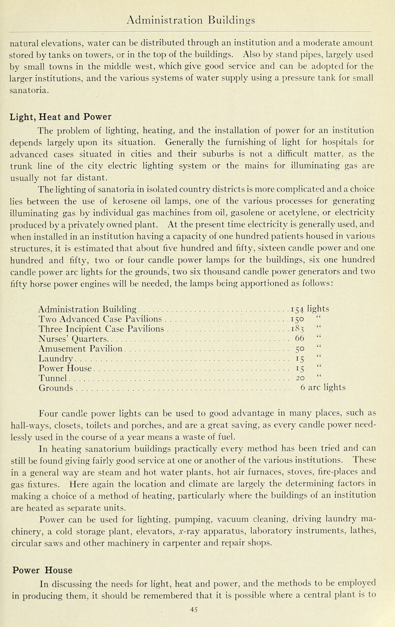natural elevations, water can be distributed through an institution and a moderate amount stored by tanks on towers, or in the top of the buildings. Also by stand pipes, largely used by small towns in the middle west, which give good service and can be adopted for the larger institutions, and the various systems of water supply using a pressure tank for small sanatoria. Light, Heat and Power The problem of lighting, heating, and the installation of power for an institution depends largely upon its situation. Generally the furnishing of light for hospitals for advanced cases situated in cities and their suburbs is not a difficult matter, as the trunk line of the city electric lighting system or the mains for illuminating gas are usually not far distant. The lighting of sanatoria in isolated country districts is more complicated and a choice lies between the use of kerosene oil lamps, one of the various processes for generating illuminating gas by individual gas machines from oil, gasolene or acetylene, or electricity produced by a privately owned plant. At the present time electricity is generally used, and when installed in an institution having a capacity of one hundred patients housed in various structures, it is estimated that about live hundred and fifty, sixteen candle power and one hundred and fifty, two or four candle power lamps for the buildings, six one hundred candle power arc lights for the grounds, two six thousand candle power generators and two fifty horse power engines will be needed, the lamps being apportioned as follows: Administration Building 154 lights Two Advanced Case Pavilions 150 Three Incipient Case Pavilions 183 Nurses' Quarters 66 Amusement Pavilion 50 Laundry 15 Power House ■ • 15 Tunnel 20 Grounds 6 arc lights Four candle power lights can be used to good advantage in many places, such as hall-ways, closets, toilets and porches, and are a great saving, as every candle power need- lessly used in the course of a year means a waste of fuel. In heating sanatorium buildings practically every method has been tried and can still be found giving fairly good service at one or another of the various institutions. These in a general way are steam and hot water plants, hot air furnaces, stoves, fire-places and gas fixtures. Here again the location and climate are largely the determining factors in making a choice of a method of heating, particularly where the buildings of an institution are heated as separate units. Power can be used for lighting, pumping, vacuum cleaning, driving laundry ma- chinery, a cold storage plant, elevators, .T-ray apparatus, laboratory instruments, lathes, circular saws and other machinery in carpenter and repair shops. Power House In discussing the needs for light, heat and power, and the methods to be employed in producing them, it should be remembered that it is possible where a central plant is to