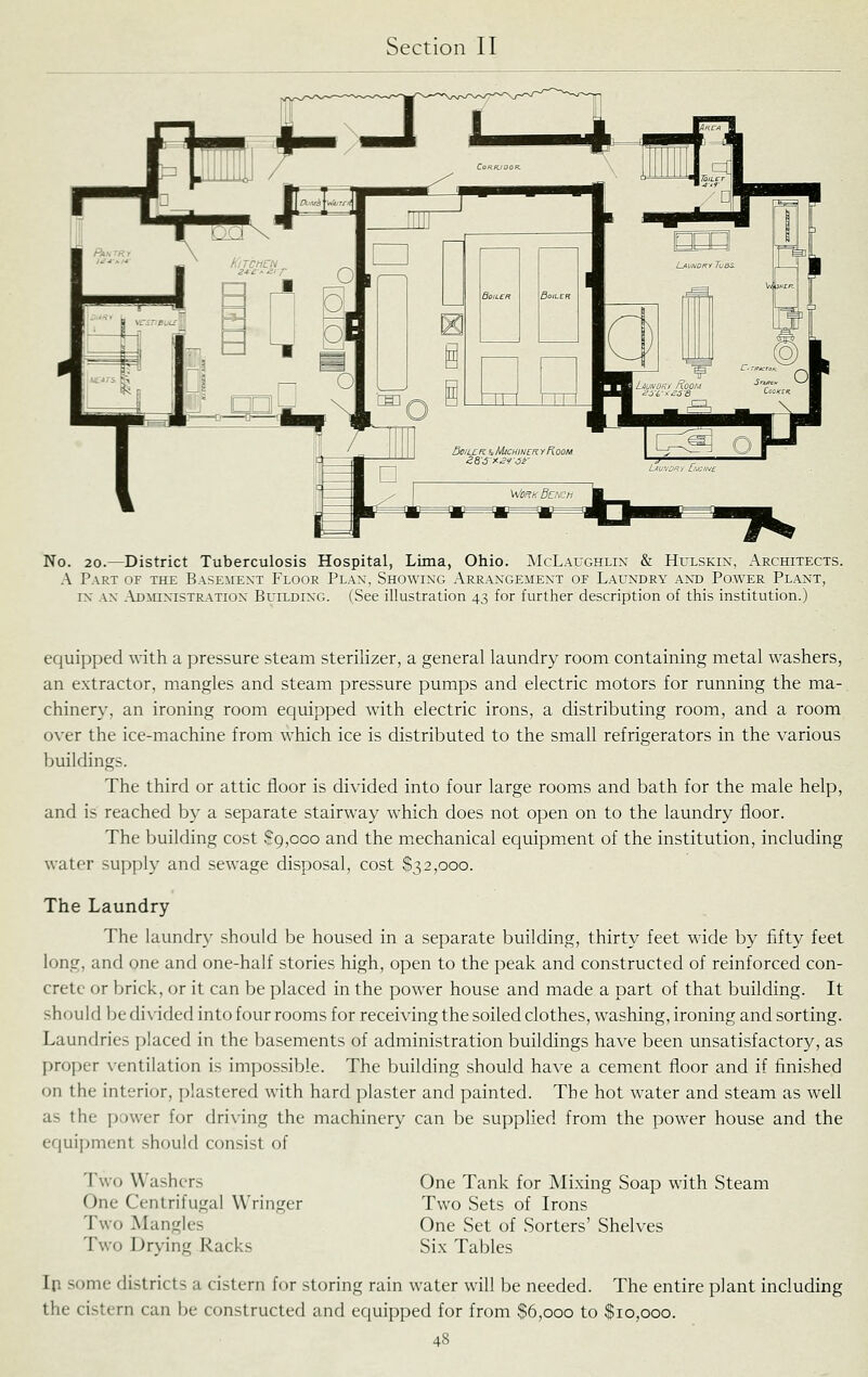 No. 20.—District Tuberculosis Hospital, Lima, Ohio. McLaughlin & Hulskin, Architects. A Part of the Basement Floor Plan, Showing Arrangement of Laundry and Power Plant, IN an .\dmixistration Building. (See illustration 43 for further description of this institution.) equipped with a pressure steam sterilizer, a general laundry room containing metal washers, an extractor, mangles and steam pressure pumps and electric motors for running the ma- chinery, an ironing room equipped with electric irons, a distributing room, and a room over the ice-machine from W'hich ice is distributed to the small refrigerators in the various buildings. The third or attic floor is divided into four large rooms and bath for the male help, and is reached by a separate stairway w^hich does not open on to the laundry floor. The building cost $9,000 and the mechanical equipment of the institution, including water supply and sewage disposal, cost $32,000. The Laundry The laundry should be housed in a separate building, thirty feet wdde by fifty feet long, and one and one-half stories high, open to the peak and constructed of reinforced con- crete or brick, or it can be placed in the power house and made a part of that building. It should Ije divided into four rooms for receiving the soiled clothes, washing, ironing and sorting. Laundries placed in the basements of administration buildings have been unsatisfactory, as proper ventilation is impossible. The building should have a cement floor and if finished on the interior, plastered with hard plaster and painted. The hot water and steam as well as the power for driving the machinery can be supplied from the power house and the equipment should consist of Two Washers One Centrifugal Wringer Two Mangles Two Drying Racks One Tank for Mixing Soap with Steam Two Sets of Irons One Set of Sorters' Shelves Six Tables In some districts a cistern for storing rain water will be needed. The entire plant including the cistern can be constructed and equipped for from $6,000 to $10,000.