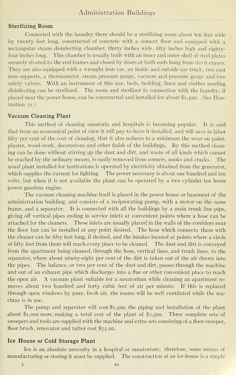 Sterilizing Room Connected with the laundry there should be a sterilizing room about ten feet wide by twenty feet long, constructed of concrete with a cement floor and equipped with a rectangular steam disinfecting chamber, thirty inches wide, fifty inches high and eighty- four inches long. This chamber is usually built with an inner and outer shell of steel plates securely ri^■eted to the end frames and closed by doors at both ends hung from davit cranes. They are also equipped with a wrought iron car, an inside and outside car truck, two cast iron supports, a thermometer, steam pressure gauge, vacuum and pressure gauge and two safety valves. With an instrument of this size, beds, bedding, linen and clothes needing disinfecting can be sterilized. The room and sterilizer in connection with the laundry, if placed near the power house, can be constructed and installed for about $1,500. (See Illus- tration 21.) Vacuum Cleaning Plant This method of cleaning sanatoria and hospitals is becoming popular. It is said that from an economical point of view it will pay to have it installed, and will save in labor fifty per cent of the cost of cleaning, that it also reduces to a minimum the wear on paint, plaster, wood-work, decorations and other finish of the buildings. By this method clean- ing can be done without stirring up the dust and dirt, and Avaste of all kinds which cannot be reached by the ordinary means, is easily removed from corners, nooks and cracks. The usual plant installed for institutions is operated by electricity obtained from the generator, which supplies the current for lighting. The power necessary is about one hundred and ten volts, but when it is not available the plant can be operated by a two cylinder ten horse power gasolene engine. The vacuum cleaning machine itself is placed in the power house or basement of the administration building, and consists of a reciprocating pump, with a motor on the same frame, and a separator. It is connected with all the buildings by a main trunk line pipe, gi\dng off vertical pipes ending in service inlets at convenient points where a hose can be attached for the cleaners. These inlets are usually placed in the walls of the corridors near the floor but can be installed at any point desired. The hose which connects them with the cleaner can be fifty feet long, if desired, and the intakes located at points where a circle of fifty feet from them will reach every place to be cleaned. The dust and dirt is conveyed from the apartment being cleaned, through the hose, vertical lines, and trunk lines, to the separator, where about ninety-eight per cent of the dirt is taken out of the air drawn into the pipes. The balance, or two per cent of the dust and dirt, passes through the machine and out of an exhaust pipe which discharges into a flue or other convenient place to reach the open air. A vacuum plant suitable for a sanatorium while cleaning an apartment re- moves about two hundred and forty cubic feet of air per minute. If this is replaced through open windows by pure, fresh air, the rooms will be well ventilated while the ma- chine is in use. The pump and separator will cost $1,500, the piping and installation of the plant about $1,000 more, making a total cost of the plant of $2,500. Three complete sets of sweepers and tools are supplied with the machine and extra sets consisting of a floor sweeper, floor brush, renovator and tufter cost $75.00. Ice House or Cold Storage Plant Ice is an absolute necessity in a hospital or sanatorium; therefore, some means of manufacturing or storing it must be supplied. The construction of an ice-house is a simple