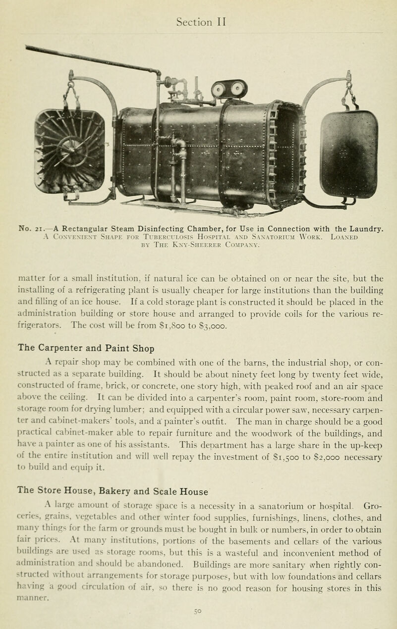 No. 21.—A Rectangular Steam Disinfecting Chamber, for Use in Connection with the Laundry. A CoxvENiEXT Shape for Tuberculosis Hospital axd Sanatorium \\'ork. Loaned BY The Kny-Sheerer Company. matter for a small institution, if natural ice can be obtained on or near the site, but the installing of a refrigerating plant is usually cheaper for large institutions than the building and filling of an ice house. If a cold storage plant is constructed it should be placed in the administration building or store house and arranged to provide coils for the various re- frigerators. The cost will be from Si,800 to 8,3.000. The Carpenter and Paint Shop A repair shop may be combined with one of the barns, the industrial shop, or con- structed as a separate building. It should be about ninety feet long by twenty feet wide, constructed of frame, brick, or concrete, one story high, with peaked roof and an air space above the ceiling. It can be di\-ided into a carpenter's room, paint room, store-room and storage room for drying lumber; and equipped with a circular power saw, necessary carpen- ter and cabinet-makers' tools, and a painter's outfit. The man in charge should be a good practical cabinet-maker able to repair furniture and the woodwork of the buildings, and have a painter as one of his assistants. This department has a large share in the up-keep of the entire institution and will well repay the investment of 81,500 to 82,000 necessary to build and equip it. The Store House, Bakery and Scale House A large amount of storage space is a necessity in a sanatorium or hospital. Gro- ceries, grains, vegetables and other winter food supplies, furnishings, hnens, clothes, and many things for the farm or grounds must be bought in bulk or numbers, in order to obtain fair prices. At many institutions, portions of the basements and cellars of the various buildings are used as storage rooms, but this is a wasteful and inconvenient method of administration and .should be abandoned. Buildings are more sanitary when rightly con- structed without arrangements for storage purposes, but with low foundations and cellars having a good circulation of air, so there is no good reason for housing stores in this manner.