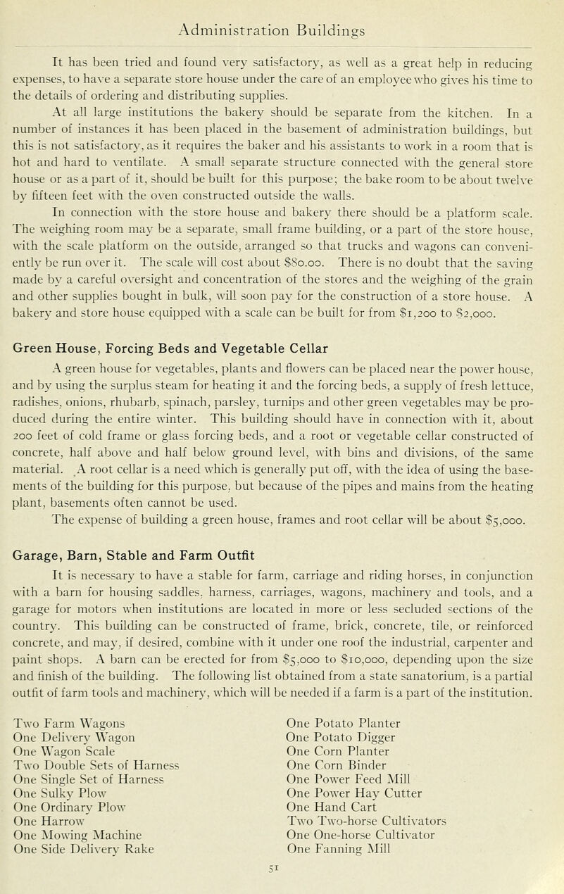 It has been tried and found very satisfactory, as well as a great help in reducing expenses, to have a separate store house under the care of an employee who gives his time to the details of ordering and distributing supplies. At all large institutions the bakery should be separate from the kitchen. In a number of instances it has been placed in the basement of administration buildings, but this is not satisfactory, as it requires the baker and his assistants to work in a room that is hot and hard to ventilate. A small separate structure connected with the general store house or as a part of it, should be built for this purpose; the bake room to be about twelve by fifteen feet with the oven constructed outside the walls. In connection with the store house and bakery there should be a platform scale. The weighing room may be a separate, small frame building, or a part of the store house, with the scale platform on the outside, arranged so that trucks and wagons can conveni- ently be run over it. The scale will cost about S80.00. There is no doubt that the sa\ing made by a careful oversight and concentration of the stores and the weighing of the grain and other supplies bought in bulk, will soon pay for the construction of a store house. A bakery and store house equipped with a scale can be built for from $1,200 to $2,000. Green House, Forcing Beds and Vegetable Cellar A green house for vegetables, plants and flowers can be placed near the power house, and by using the surplus steam for heating it and the forcing beds, a supply of fresh lettuce, radishes, onions, rhubarb, spinach, parsley, turnips and other green vegetables may be pro- duced during the entire winter. This building should ha\e in connection with it, about 200 feet of cold frame or glass forcing beds, and a root or vegetable cellar constructed of concrete, half above and half below ground level, with bins and divisions, of the same material. A root cellar is a need which is generally put off, with the idea of using the base- ments of the building for this purpose, but because of the pipes and mains from the heating plant, basements often cannot be used. The expense of building a green house, frames and root cellar will be about 85,000. Garage, Barn, Stable and Farm Outfit It is necessary to have a stable for farm, carriage and riding horses, in conjunction with a barn for housing saddles, harness, carriages, wagons, machinery and tools, and a garage for motors when institutions are located in more or less secluded sections of the country. This building can be constructed of frame, brick, concrete, tile, or reinforced concrete, and may, if desired, combine with it under one roof the industrial, carpenter and paint shops. A barn can be erected for from 85,000 to Sio,ooo, depending upon the size and finish of the building. The following list obtained from a state sanatorium, is a partial outfit of farm tools and machinery, which will be needed if a farm is a part of the institution. Two Farm Wagons One Delivery Wagon One Wagon Scale Two Double Sets of Harness One Single Set of Harness One Sulky Plow One Ordinary Plow One Harrow One Mowing Machine One Side Deliverv Rake One Potato Planter One Potato Digger One Corn Planter One Corn Binder One Power Feed Mill One Power Hay Cutter One Hand Cart Two Two-horse Cultivators One One-horse Cultivator One Fanning Mill