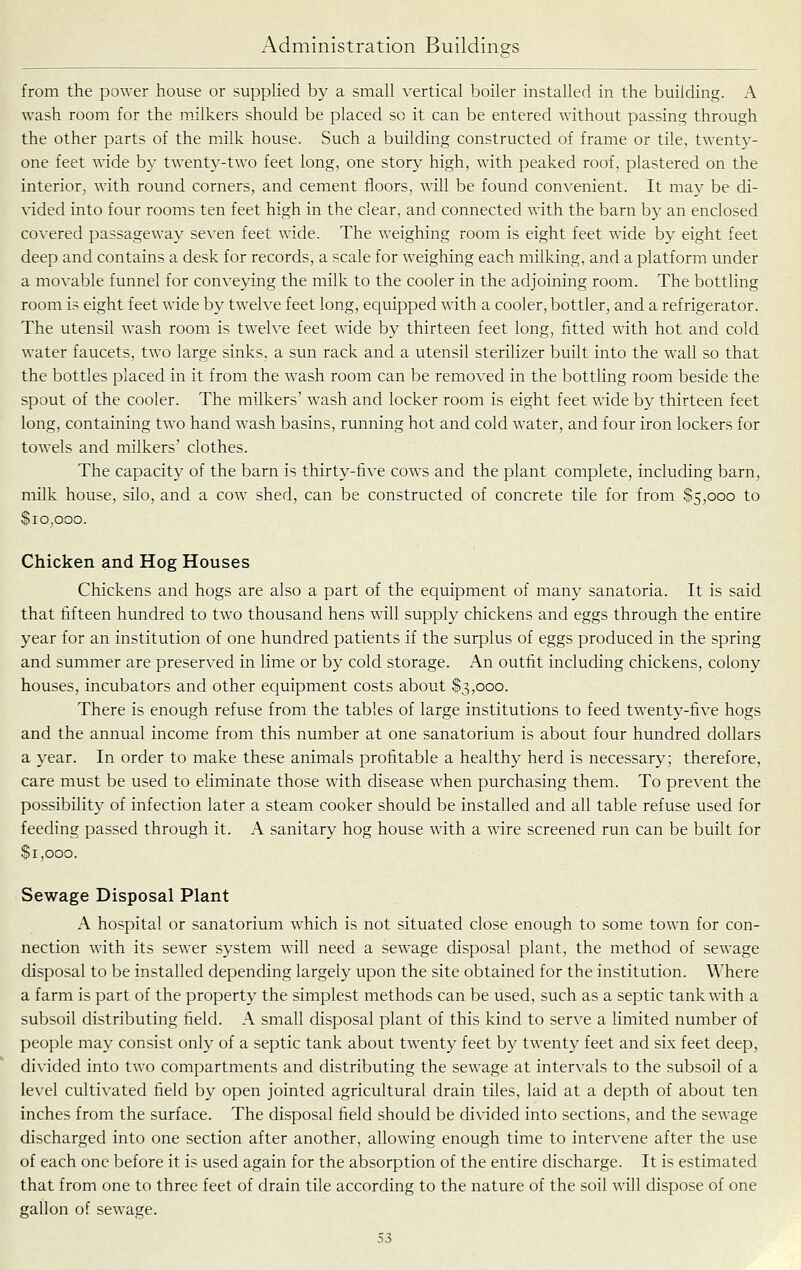from the power house or supplied by a small vertical boiler installed in the building. A wash room for the milkers should be placed so it can be entered without passing through the other parts of the milk house. Such a building constructed of frame or tile, twenty- one feet wide by twenty-two feet long, one story high, with peaked roof, plastered on the interior, with round corners, and cement floors, will be found convenient. It may be di- vided into four rooms ten feet high in the clear, and connected with the barn by an enclosed covered passageway seven feet wide. The weighing room is eight feet wide by eight feet deep and contains a desk for records, a scale for weighing each milking, and a platform under a mo^■able funnel for conveying the milk to the cooler in the adjoining room. The bottling room i? eight feet wide by twelve feet long, equipped with a cooler, bottler, and a refrigerator. The utensil wash room is twelve feet wide by thirteen feet long, fitted with hot and cold water faucets, two large sinks, a sun rack and a utensil sterilizer built into the wall so that the bottles placed in it from the wash room can be removed in the bottling room beside the spout of the cooler. The milkers' wash and locker room is eight feet wide by thirteen feet long, containing two hand wash basins, running hot and cold water, and four iron lockers for towels and milkers' clothes. The capacity of the barn is thirty-five cows and the plant complete, including barn, milk house, silo, and a cow shed, can be constructed of concrete tile for from $5,000 to Sio.ooo. Chicken and Hog Houses Chickens and hogs are also a part of the equipment of many sanatoria. It is said that fifteen hundred to two thousand hens will supply chickens and eggs through the entire year for an institution of one hundred patients if the surplus of eggs produced in the spring and summer are preserved in lime or by cold storage. An outfit including chickens, colony houses, incubators and other equipment costs about $3,000. There is enough refuse from the tables of large institutions to feed twenty-five hogs and the annual income from this number at one sanatorium is about four hundred dollars a year. In order to make these animals profitable a healthy herd is necessary; therefore, care must be used to eliminate those with disease when purchasing them. To prevent the possibility of infection later a steam cooker should be installed and all table refuse used for feeding passed through it. A sanitary hog house with a wire screened run can be built for $1,000. Sewage Disposal Plant A hospital or sanatorium which is not situated close enough to some town for con- nection with its sewer system will need a sewage disposal plant, the method of sewage disposal to be installed depending largely upon the site obtained for the institution. Where a farm is part of the property the simplest methods can be used, such as a septic tank with a subsoil distributing field. A small disposal plant of this kind to serve a limited number of people may consist only of a septic tank about twenty feet by twenty feet and six feet deep, divided into two compartments and distributing the sewage at intervals to the subsoil of a level cultivated field by open jointed agricultural drain tiles, laid at a depth of about ten inches from the surface. The disposal field should be divided into sections, and the sewage discharged into one section after another, allowing enough time to intervene after the use of each one before it is used again for the absorption of the entire discharge. It is estimated that from one to three feet of drain tile according to the nature of the soil will dispose of one gallon of sewage.