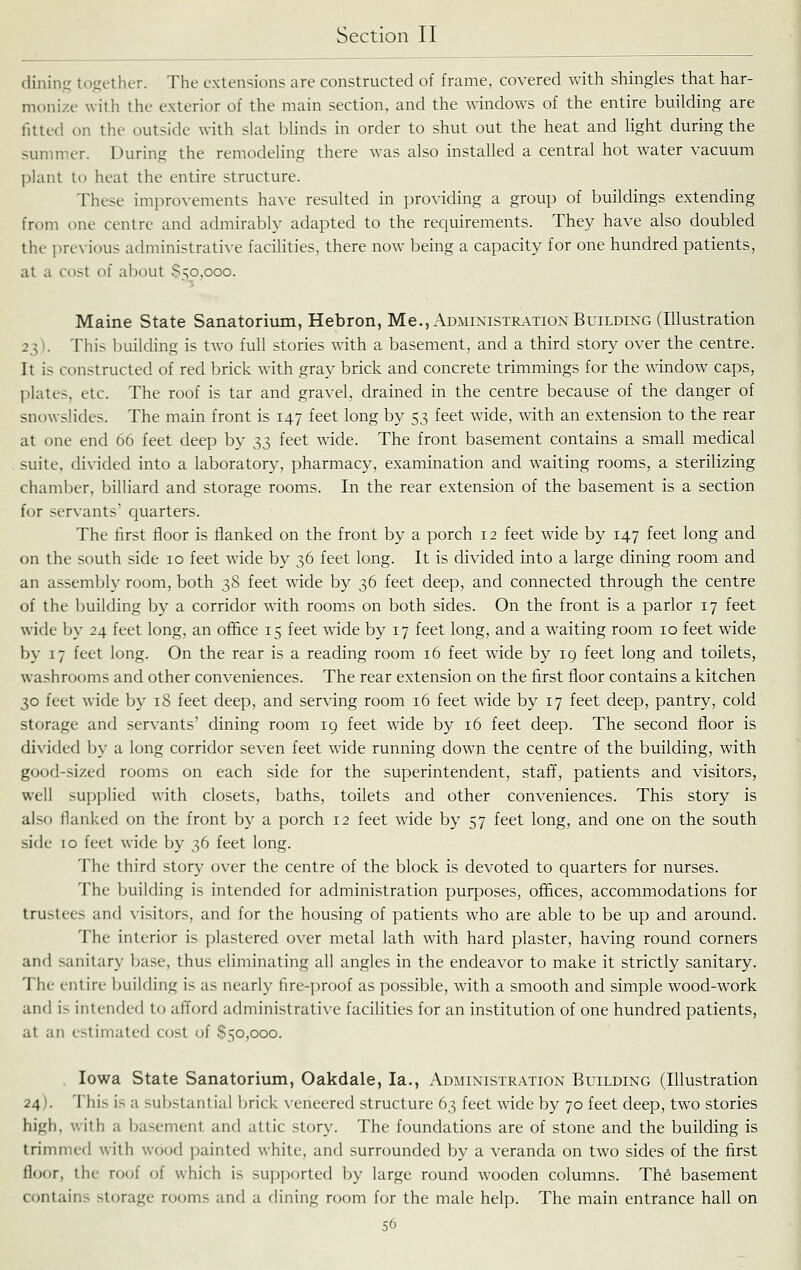 (linin.tj together. The extensions are constructed of frame, covered with shingles that har- monize with the exterior of the main section, and the windows of the entire building are fitted on the outside with slat blinds in order to shut out the heat and light during the sunnncr. During the remodeling there was also installed a central hot water vacuum plant to heat the entire structure. These improvements have resulted in providing a group of buildings extending from one centre and admirably adapted to the requirements. They have also doubled the previous administrative facilities, there now being a capacity for one hundred patients, at a cost of about 850,000. Maine State Sanatorium, Hebron, Me., Administration Building (Illustration 23). This building is two full stories with a basement, and a third story over the centre. It is constructed of red brick with gray brick and concrete trimmings for the window caps, plates, etc. The roof is tar and gravel, drained in the centre because of the danger of snowslides. The main front is 147 feet long by 53 feet wide, with an extension to the rear at one end 66 feet deep by 33 feet wide. The front basement contains a small medical suite, divided into a laboratory, pharmacy, examination and waiting rooms, a sterilizing chamber, billiard and storage rooms. In the rear extension of the basement is a section for servants' quarters. The first floor is flanked on the front by a porch 12 feet wide by 147 feet long and on the south side 10 feet wide by 36 feet long. It is divided into a large dining room and an assembly room, both 38 feet wide by 36 feet deep, and connected through the centre of the building by a corridor with rooms on both sides. On the front is a parlor 17 feet wide In- 24 feet long, an ofl&ce 15 feet wide by 17 feet long, and a waiting room 10 feet wide by 17 feet long. On the rear is a reading room 16 feet wide by 19 feet long and toilets, washrooms and other conveniences. The rear extension on the first floor contains a kitchen 30 feet wide by 18 feet deep, and serving room 16 feet wide by 17 feet deep, pantry, cold storage and servants' dining room 19 feet wide by 16 feet deep. The second floor is divided by a long corridor seven feet wide running down the centre of the building, wdth good-sized rooms on each side for the superintendent, staff, patients and visitors, well supplied with closets, baths, toilets and other conveniences. This story is also fianked on the front by a porch 12 feet wide by 57 feet long, and one on the south side 10 feet wide by 36 feet long. The third story over the centre of the block is devoted to quarters for nurses. The building is intended for administration purposes, offices, accommodations for trustees and visitors, and for the housing of patients who are able to be up and around. The interior is plastered over metal lath with hard plaster, having round corners and sanitary base, thus eliminating all angles in the endeavor to make it strictly sanitary. The entire building is as nearly fire-proof as possible, with a smooth and simple wood-work and is intended to afford administrative facilities for an institution of one hundred patients, at an estimated cost of 850,000. Iowa State Sanatorium, Oakdale, la., Administration Building (Illustration 24). This is a substantial brick xencered structure 63 feet wide by 70 feet deep, two stories high, with a basement and attic story. The foundations are of stone and the buflding is trimmed with wood painted white, and surrounded by a veranda on two sides of the first floor, the roof of which is supported by large round wooden columns. The basement contains storage rooms and a flining room for the male help. The main entrance hall on